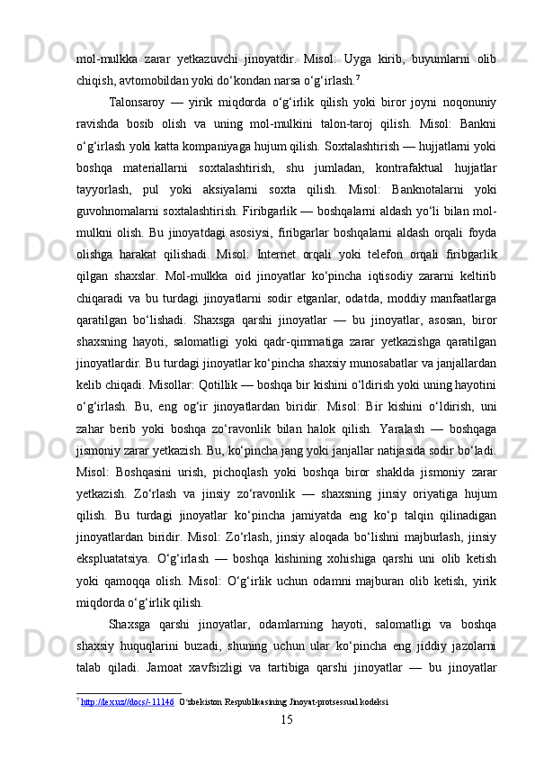 mol-mulkka   zarar   yetkazuvchi   jinoyatdir.   Misol:   Uyga   kirib,   buyumlarni   olib
chiqish, avtomobildan yoki do‘kondan narsa o‘g‘irlash. 7
Talonsaroy   —   yirik   miqdorda   o‘g‘irlik   qilish   yoki   biror   joyni   noqonuniy
ravishda   bosib   olish   va   uning   mol-mulkini   talon-taroj   qilish.   Misol:   Bankni
o‘g‘irlash yoki katta kompaniyaga hujum qilish. Soxtalashtirish — hujjatlarni yoki
boshqa   materiallarni   soxtalashtirish,   shu   jumladan,   kontrafaktual   hujjatlar
tayyorlash,   pul   yoki   aksiyalarni   soxta   qilish.   Misol:   Banknotalarni   yoki
guvohnomalarni soxtalashtirish.   Firibgarlik — boshqalarni aldash yo‘li bilan mol-
mulkni   olish.   Bu   jinoyatdagi   asosiysi,   firibgarlar   boshqalarni   aldash   orqali   foyda
olishga   harakat   qilishadi.   Misol:   Internet   orqali   yoki   telefon   orqali   firibgarlik
qilgan   shaxslar.   Mol-mulkka   oid   jinoyatlar   ko‘pincha   iqtisodiy   zararni   keltirib
chiqaradi   va   bu   turdagi   jinoyatlarni   sodir   etganlar,   odatda,   moddiy   manfaatlarga
qaratilgan   bo‘lishadi.   Shaxsga   qarshi   jinoyatlar   —   bu   jinoyatlar,   asosan,   biror
shaxsning   hayoti,   salomatligi   yoki   qadr-qimmatiga   zarar   yetkazishga   qaratilgan
jinoyatlardir. Bu turdagi jinoyatlar ko‘pincha shaxsiy munosabatlar va janjallardan
kelib chiqadi.  Misollar:   Qotillik — boshqa bir kishini o‘ldirish yoki uning hayotini
o‘g‘irlash.   Bu,   eng   og‘ir   jinoyatlardan   biridir.   Misol:   Bir   kishini   o‘ldirish,   uni
zahar   berib   yoki   boshqa   zo‘ravonlik   bilan   halok   qilish.   Yaralash   —   boshqaga
jismoniy zarar yetkazish. Bu, ko‘pincha jang yoki janjallar natijasida sodir bo‘ladi.
Misol:   Boshqasini   urish,   pichoqlash   yoki   boshqa   biror   shaklda   jismoniy   zarar
yetkazish.   Zo‘rlash   va   jinsiy   zo‘ravonlik   —   shaxsning   jinsiy   oriyatiga   hujum
qilish.   Bu   turdagi   jinoyatlar   ko‘pincha   jamiyatda   eng   ko‘p   talqin   qilinadigan
jinoyatlardan   biridir.   Misol:   Zo‘rlash,   jinsiy   aloqada   bo‘lishni   majburlash,   jinsiy
ekspluatatsiya.   O‘g‘irlash   —   boshqa   kishining   xohishiga   qarshi   uni   olib   ketish
yoki   qamoqqa   olish.   Misol:   O‘g‘irlik   uchun   odamni   majburan   olib   ketish,   yirik
miqdorda o‘g‘irlik qilish.
Shaxsga   qarshi   jinoyatlar,   odamlarning   hayoti,   salomatligi   va   boshqa
shaxsiy   huquqlarini   buzadi,   shuning   uchun   ular   ko‘pincha   eng   jiddiy   jazolarni
talab   qiladi.   Jamoat   xavfsizligi   va   tartibiga   qarshi   jinoyatlar   —   bu   jinoyatlar
7
  http://lex.uz//docs/-11146   O zbekiston Respublikasining Jinoyat-protsessual kodeksiʻ
15 