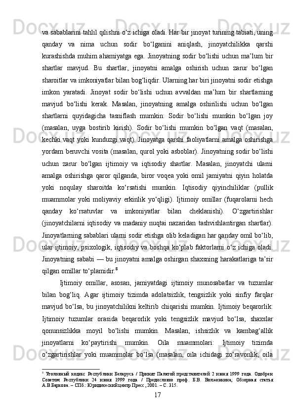 va sabablarini tahlil qilishni o‘z ichiga oladi. Har bir jinoyat turining tabiati, uning
qanday   va   nima   uchun   sodir   bo‘lganini   aniqlash,   jinoyatchilikka   qarshi
kurashishda  muhim  ahamiyatga  ega. Jinoyatning  sodir  bo‘lishi  uchun  ma’lum  bir
shartlar   mavjud.   Bu   shartlar,   jinoyatni   amalga   oshirish   uchun   zarur   bo‘lgan
sharoitlar va imkoniyatlar bilan bog‘liqdir. Ularning har biri jinoyatni sodir etishga
imkon   yaratadi.   Jinoyat   sodir   bo‘lishi   uchun   avvaldan   ma’lum   bir   shartlarning
mavjud   bo‘lishi   kerak.   Masalan,   jinoyatning   amalga   oshirilishi   uchun   bo‘lgan
shartlarni   quyidagicha   tasniflash   mumkin:   Sodir   bo‘lishi   mumkin   bo‘lgan   joy
(masalan,   uyga   bostirib   kirish).   Sodir   bo‘lishi   mumkin   bo‘lgan   vaqt   (masalan,
kechki vaqt yoki kunduzgi vaqt). Jinoyatga qarshi  faoliyatlarni amalga oshirishga
yordam beruvchi vosita (masalan, qurol yoki asboblar).   Jinoyatning sodir bo‘lishi
uchun   zarur   bo‘lgan   ijtimoiy   va   iqtisodiy   shartlar.   Masalan,   jinoyatchi   ularni
amalga   oshirishga   qaror   qilganda,   biror   voqea   yoki   omil   jamiyatni   qiyin   holatda
yoki   noqulay   sharoitda   ko‘rsatishi   mumkin.   Iqtisodiy   qiyinchiliklar   (pullik
muammolar   yoki   moliyaviy   erkinlik   yo‘qligi).   Ijtimoiy   omillar   (fuqarolarni   hech
qanday   ko‘rsatuvlar   va   imkoniyatlar   bilan   cheklanishi).   O‘zgartirishlar
(jinoyatchilarni   iqtisodiy   va   madaniy   nuqtai   nazaridan   tashvishlantirgan   shartlar).
Jinoyatlarning sabablari ularni sodir etishga olib keladigan har qanday omil bo‘lib,
ular  ijtimoiy, psixologik, iqtisodiy va boshqa ko‘plab faktorlarni o‘z ichiga oladi.
Jinoyatning sababi  — bu jinoyatni amalga oshirgan shaxsning harakatlariga ta’sir
qilgan omillar to‘plamidir. 8
Ijtimoiy   omillar,   asosan,   jamiyatdagi   ijtimoiy   munosabatlar   va   tuzumlar
bilan   bog‘liq.   Agar   ijtimoiy   tizimda   adolatsizlik,   tengsizlik   yoki   sinfiy   farqlar
mavjud  bo‘lsa,   bu  jinoyatchilikni   keltirib  chiqarishi  mumkin.   Ijtimoiy  beqarorlik:
Ijtimoiy   tuzumlar   orasida   beqarorlik   yoki   tengsizlik   mavjud   bo‘lsa,   shaxslar
qonunsizlikka   moyil   bo‘lishi   mumkin.   Masalan,   ishsizlik   va   kambag‘allik
jinoyatlarni   ko‘paytirishi   mumkin.   Oila   muammolari:   Ijtimoiy   tizimda
o‘zgartirishlar   yoki   muammolar   bo‘lsa   (masalan,   oila   ichidagi   zo‘ravonlik,   oila
8
  Уголовный   кодекс   Республики   Беларусь   /   Принят   Палатой   представителей   2   июня   1999   года.   Одобрен
Советом   Республики   24   июня   1999   года   /   Предисловие   проф.   Б.В.   Волженкина;   Обзорная   статья
А.В.Баркова. – СПб.: Юридический центр Пресс, 2001. – С. 315.
17 