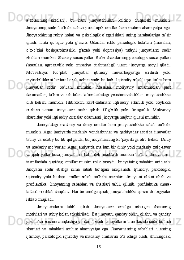 a’zolarining   nizolari),   bu   ham   jinoyatchilikni   keltirib   chiqarishi   mumkin.
Jinoyatning   sodir   bo‘lishi   uchun   psixologik   omillar   ham   muhim   ahamiyatga   ega.
Jinoyatchining   ruhiy   holati   va   psixologik   o‘zgarishlari   uning   harakatlariga   ta’sir
qiladi.   Ichki   qo‘rquv   yoki   g‘azab:   Odamlar   ichki   psixologik   holatlari   (masalan,
o‘z-o‘zini   boshqarolmaslik,   g‘azab   yoki   depressiya)   tufayli   jinoyatlarni   sodir
etishlari mumkin. Shaxsiy xususiyatlar: Ba’zi shaxslarning psixologik xususiyatlari
(masalan,   agressivlik   yoki   empatiya   etishmasligi)   ularni   jinoyatga   moyil   qiladi.
Motivatsiya:   Ko‘plab   jinoyatlar   ijtimoiy   muvaffaqiyatga   erishish   yoki
qiyinchiliklarni bartaraf etish uchun sodir bo‘ladi. Iqtisodiy sabablarga ko‘ra ham
jinoyatlar   sodir   bo‘lishi   mumkin.   Masalan,   moliyaviy   muammolar,   past
daromadlar,   ta’lim   va   ish   bilan   ta’minlashdagi   yetishmovchiliklar   jinoyatchilikka
olib   kelishi   mumkin.   Ishtirokchi   xavf-xatarlari:   Iqtisodiy   erkinlik   yoki   boylikka
erishish   uchun   jinoyatlarni   sodir   qilish.   O‘g‘irlik   yoki   firibgarlik:   Moliyaviy
sharoitlar yoki iqtisodiy krizislar odamlarni jinoyatga majbur qilishi mumkin.
Jamiyatdagi   madaniy   va   diniy   omillar   ham   jinoyatchilikka   sabab   bo‘lishi
mumkin.   Agar   jamiyatda   madaniy   yondashuvlar   va   qadriyatlar   asosida   jinoyatlar
tabiiy va odatiy bo‘lib qolganda, bu jinoyatlarning ko‘payishiga olib keladi.   Diniy
va madaniy me’yorlar: Agar jamiyatda ma’lum bir diniy yoki madaniy xulq-atvor
va qadriyatlar bosa, jinoyatlarni halol deb hisoblash mumkin bo‘ladi. Jinoyatlarni
tasniflashda   quyidagi   omillar  muhim   rol  o‘ynaydi:   Jinoyatning  sababini   aniqlash:
Jinoyatni   sodir   etishga   nima   sabab   bo‘lgani   aniqlanadi.   Ijtimoiy,   psixologik,
iqtisodiy   yoki   boshqa   omillar   sabab   bo‘lishi   mumkin.   Jinoyatni   oldini   olish   va
profilaktika:   Jinoyatning   sabablari   va   shartlari   tahlil   qilinib,   profilaktika   chora-
tadbirlari ishlab chiqiladi. Har bir omilga qarab, jinoyatchilikka qarshi strategiyalar
ishlab chiqiladi.
Jinoyatchilarni   tahlil   qilish:   Jinoyatlarni   amalga   oshirgan   shaxsning
motivlari va ruhiy holati tekshiriladi.  Bu jinoyatni qanday oldini olishni va qanday
jazo ta’sir etishini aniqlashga yordam beradi.   Jinoyatlarni tasniflashda sodir bo‘lish
shartlari   va   sabablari   muhim   ahamiyatga   ega.   Jinoyatlarning   sabablari,   ularning
ijtimoiy, psixologik, iqtisodiy va madaniy omillarini o‘z ichiga oladi, shuningdek,
18 