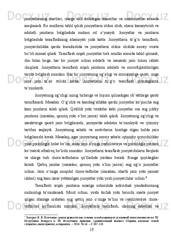 jinoyatlarning   shartlari,   ularga   olib   keladigan   sharoitlar   va   imkoniyatlar   asosida
aniqlanadi. Bu omillarni tahlil qilish jinoyatlarni oldini olish, ularni kamaytirish va
adolatli   jazolarni   belgilashda   muhim   rol   o‘ynaydi.   Jinoyatlar   va   jazolarni
belgilashda   tasniflashning   ahamiyati   juda   katta.   Jinoyatlarni   to‘g‘ri   tasniflash,
jinoyatchilikka   qarshi   kurashishda   va   jinoyatlarni   oldini   olishda   asosiy   vosita
bo‘lib xizmat qiladi. Tasniflash orqali jinoyatlar turli omillar asosida tahlil qilinadi,
shu   bilan   birga,   har   bir   jinoyat   uchun   adolatli   va   samarali   jazo   tizimi   ishlab
chiqiladi.   Jinoyatlarni   tasniflash   orqali   jazolarni   adolatli   va   muvofiqlashtirilgan
tarzda belgilash mumkin. Har bir jinoyatning og‘irligi va xususiyatiga qarab, unga
mos   jazo   ta’sir   etilishi   kerak.   Jinoyatlarni   to‘g‘ri   tasniflash   quyidagilarni
ta’minlaydi:
Jinoyatning og‘irligi uning turlariga va hujum qilinadigan ob’ektlarga qarab
tasniflanadi. Masalan: O‘g‘irlik va kambag‘allikka qarshi jinoyatlar ko‘pincha eng
kam   jazolarni   talab   qiladi.   Qotillik   yoki   teraktlar   kabi   jinoyatlar   esa   eng   jiddiy
jazolarni (masalan, qamoq yoki o‘lim jazosi)  talab qiladi. Jinoyatning og‘irligi va
xarakteriga   qarab   jazo   belgilanishi,   jamiyatda   adolatni   ta’minlaydi   va   ijtimoiy
tartibni   saqlaydi.   Jinoyatning   sababi   va   motivlarini   hisobga   olgan   holda   jazo
belgilanishi kerak. Masalan, agar jinoyatning asosiy sababi iqtisodiy qiyinchiliklar
yoki psixologik holat bo‘lsa, unda jazo o‘rniga reabilitatsiya va psixologik yordam
ko‘rsatish afzalroq bo‘lishi mumkin.   Jinoyatlarni tasniflash jinoyatchilarni farqlash
va   ularga   turli   chora-tadbirlarni   qo‘llashda   yordam   beradi.   Bunga   quyidagilar
kiradi:   Qattiq   jazolar   (masalan,   qamoq   yoki   o‘lim   jazosi)   eng   og‘ir   jinoyatlar
uchun.   Jazo   o‘rniga   muqobil   chora-tadbirlar   (masalan,   shartli   jazo   yoki   jamoat
ishlari) eng kam zarar yetkazilgan jinoyatlar yoki yosh jinoyatchilar uchun. 9
Tasniflash   orqali   jazolarni   amalga   oshirishda   individual   yondashuvning
muhimligi   ta’minlanadi.   Misol   uchun,   yoshi   kichik   yoki   birinchi   marta   jinoyat
qilgan   shaxsga   nisbatan   eng   qattiq   jazo   o‘rniga   ta’lim   va   reabilitatsiya   chora-
tadbirlari   qo‘llanilishi   mumkin.   Jinoyatlarni   tasniflash,   ularning   sabablari   va
9
 Оскерко В. В. Истечение сроков давности как условие освобождения от уголовной ответственности по УК
Республики   Беларусь   и   УК   Республики   Армении:   сравнительный   анализ//   Сборник   научных   статей
студентов, магистрантов, аспирантов. – 2016. № 16. – С.107-110.
19 