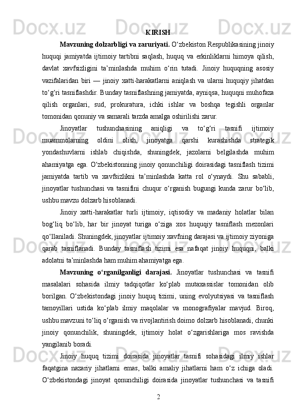 KIRISH
Mavzuning dolzarbligi va zaruriyati.  O‘zbekiston Respublikasining jinoiy
huquqi   jamiyatda   ijtimoiy   tartibni   saqlash,   huquq   va   erkinliklarni   himoya   qilish,
davlat   xavfsizligini   ta’minlashda   muhim   o‘rin   tutadi.   Jinoiy   huquqning   asosiy
vazifalaridan   biri   —   jinoiy   xatti-harakatlarni   aniqlash   va   ularni   huquqiy   jihatdan
to‘g‘ri tasniflashdir. Bunday tasniflashning jamiyatda, ayniqsa, huquqni muhofaza
qilish   organlari,   sud,   prokuratura,   ichki   ishlar   va   boshqa   tegishli   organlar
tomonidan qonuniy va samarali tarzda amalga oshirilishi zarur.
Jinoyatlar   tushunchasining   aniqligi   va   to‘g‘ri   tasnifi   ijtimoiy
muammolarning   oldini   olish,   jinoyatga   qarshi   kurashishda   strategik
yondashuvlarni   ishlab   chiqishda,   shuningdek,   jazolarni   belgilashda   muhim
ahamiyatga  ega.   O‘zbekistonning   jinoiy  qonunchiligi  doirasidagi   tasniflash  tizimi
jamiyatda   tartib   va   xavfsizlikni   ta’minlashda   katta   rol   o‘ynaydi.   Shu   sababli,
jinoyatlar   tushunchasi   va   tasnifini   chuqur   o‘rganish   bugungi   kunda   zarur   bo‘lib,
ushbu mavzu dolzarb hisoblanadi.
Jinoiy   xatti-harakatlar   turli   ijtimoiy,   iqtisodiy   va   madaniy   holatlar   bilan
bog‘liq   bo‘lib,   har   bir   jinoyat   turiga   o‘ziga   xos   huquqiy   tasniflash   mezonlari
qo‘llaniladi. Shuningdek, jinoyatlar ijtimoiy xavfning darajasi va ijtimoiy ziyoniga
qarab   tasniflanadi.   Bunday   tasniflash   tizimi   esa   nafaqat   jinoiy   huquqni,   balki
adolatni ta’minlashda ham muhim ahamiyatga ega.
Mavzuning   o‘rganilganligi   darajasi.   Jinoyatlar   tushunchasi   va   tasnifi
masalalari   sohasida   ilmiy   tadqiqotlar   ko‘plab   mutaxassislar   tomonidan   olib
borilgan.   O‘zbekistondagi   jinoiy   huquq   tizimi,   uning   evolyutsiyasi   va   tasniflash
tamoyillari   ustida   ko‘plab   ilmiy   maqolalar   va   monografiyalar   mavjud.   Biroq,
ushbu mavzuni to‘liq o‘rganish va rivojlantirish doimo dolzarb hisoblanadi, chunki
jinoiy   qonunchilik,   shuningdek,   ijtimoiy   holat   o‘zgarishlariga   mos   ravishda
yangilanib boradi.
Jinoiy   huquq   tizimi   doirasida   jinoyatlar   tasnifi   sohasidagi   ilmiy   ishlar
faqatgina   nazariy   jihatlarni   emas,   balki   amaliy   jihatlarni   ham   o‘z   ichiga   oladi.
O‘zbekistondagi   jinoyat   qonunchiligi   doirasida   jinoyatlar   tushunchasi   va   tasnifi
2 