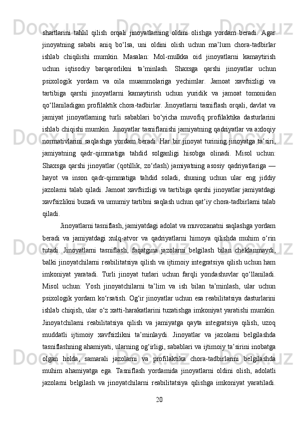 shartlarini   tahlil   qilish   orqali   jinoyatlarning   oldini   olishga   yordam   beradi.   Agar
jinoyatning   sababi   aniq   bo‘lsa,   uni   oldini   olish   uchun   ma’lum   chora-tadbirlar
ishlab   chiqilishi   mumkin.   Masalan:   Mol-mulkka   oid   jinoyatlarni   kamaytirish
uchun   iqtisodiy   barqarorlikni   ta’minlash.   Shaxsga   qarshi   jinoyatlar   uchun
psixologik   yordam   va   oila   muammolariga   yechimlar.   Jamoat   xavfsizligi   va
tartibiga   qarshi   jinoyatlarni   kamaytirish   uchun   yuridik   va   jamoat   tomonidan
qo‘llaniladigan profilaktik chora-tadbirlar. Jinoyatlarni  tasniflash orqali, davlat va
jamiyat   jinoyatlarning   turli   sabablari   bo‘yicha   muvofiq   profilaktika   dasturlarini
ishlab chiqishi mumkin.  Jinoyatlar tasniflanishi jamiyatning qadriyatlar va axloqiy
normativlarini saqlashga  yordam beradi. Har bir jinoyat turining jinoyatga ta’siri,
jamiyatning   qadr-qimmatiga   tahdid   solganligi   hisobga   olinadi.   Misol   uchun:
Shaxsga   qarshi   jinoyatlar   (qotillik,   zo‘rlash)   jamiyatning   asosiy   qadriyatlariga   —
hayot   va   inson   qadr-qimmatiga   tahdid   soladi,   shuning   uchun   ular   eng   jiddiy
jazolarni talab qiladi.   Jamoat  xavfsizligi  va tartibiga qarshi  jinoyatlar  jamiyatdagi
xavfsizlikni buzadi va umumiy tartibni saqlash uchun qat’iy chora-tadbirlarni talab
qiladi.
Jinoyatlarni tasniflash, jamiyatdagi adolat va muvozanatni saqlashga yordam
beradi   va   jamiyatdagi   xulq-atvor   va   qadriyatlarni   himoya   qilishda   muhim   o‘rin
tutadi.   Jinoyatlarni   tasniflash,   faqatgina   jazolarni   belgilash   bilan   cheklanmaydi,
balki jinoyatchilarni reabilitatsiya qilish va ijtimoiy integratsiya qilish uchun ham
imkoniyat   yaratadi.   Turli   jinoyat   turlari   uchun   farqli   yondashuvlar   qo‘llaniladi.
Misol   uchun:   Yosh   jinoyatchilarni   ta’lim   va   ish   bilan   ta’minlash,   ular   uchun
psixologik yordam ko‘rsatish. Og‘ir jinoyatlar uchun esa reabilitatsiya dasturlarini
ishlab chiqish, ular  o‘z xatti-harakatlarini  tuzatishga imkoniyat yaratishi mumkin.
Jinoyatchilarni   reabilitatsiya   qilish   va   jamiyatga   qayta   integratsiya   qilish,   uzoq
muddatli   ijtimoiy   xavfsizlikni   ta’minlaydi.   Jinoyatlar   va   jazolarni   belgilashda
tasniflashning ahamiyati, ularning og‘irligi, sabablari va ijtimoiy ta’sirini inobatga
olgan   holda,   samarali   jazolarni   va   profilaktika   chora-tadbirlarini   belgilashda
muhim   ahamiyatga   ega.   Tasniflash   yordamida   jinoyatlarni   oldini   olish,   adolatli
jazolarni   belgilash   va   jinoyatchilarni   reabilitatsiya   qilishga   imkoniyat   yaratiladi.
20 