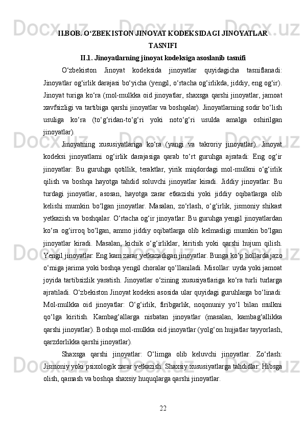 II.BOB. O ZBEKISTON JINOYAT KODEKSIDAGI JINOYATLARʻ
TASNIFI
II.1. Jinoyatlarning jinoyat kodeksiga asoslanib tasnifi
O‘zbekiston   Jinoyat   kodeksida   jinoyatlar   quyidagicha   tasniflanadi:
Jinoyatlar og‘irlik darajasi bo‘yicha (yengil, o‘rtacha og‘irlikda, jiddiy, eng og‘ir).
Jinoyat  turiga ko‘ra (mol-mulkka oid jinoyatlar, shaxsga  qarshi  jinoyatlar, jamoat
xavfsizligi va tartibiga qarshi jinoyatlar va boshqalar). Jinoyatlarning sodir bo‘lish
usuliga   ko‘ra   (to‘g‘ridan-to‘g‘ri   yoki   noto‘g‘ri   usulda   amalga   oshirilgan
jinoyatlar).
Jinoyatning   xususiyatlariga   ko‘ra   (yangi   va   takroriy   jinoyatlar).   Jinoyat
kodeksi   jinoyatlarni   og‘irlik   darajasiga   qarab   to‘rt   guruhga   ajratadi:   Eng   og‘ir
jinoyatlar:   Bu   guruhga   qotillik,   teraktlar,   yirik   miqdordagi   mol-mulkni   o‘g‘irlik
qilish   va   boshqa   hayotga   tahdid   soluvchi   jinoyatlar   kiradi.   Jiddiy   jinoyatlar:   Bu
turdagi   jinoyatlar,   asosan,   hayotga   zarar   etkazishi   yoki   jiddiy   oqibatlarga   olib
kelishi   mumkin   bo‘lgan   jinoyatlar.   Masalan,   zo‘rlash,   o‘g‘irlik,   jismoniy   shikast
yetkazish va boshqalar. O‘rtacha og‘ir jinoyatlar: Bu guruhga yengil jinoyatlardan
ko‘ra   og‘irroq   bo‘lgan,   ammo   jiddiy   oqibatlarga   olib   kelmasligi   mumkin   bo‘lgan
jinoyatlar   kiradi.   Masalan,   kichik   o‘g‘irliklar,   kiritish   yoki   qarshi   hujum   qilish.
Yengil jinoyatlar: Eng kam zarar yetkazadigan jinoyatlar. Bunga ko‘p hollarda jazo
o‘rniga jarima yoki boshqa yengil choralar qo‘llaniladi. Misollar: uyda yoki jamoat
joyida   tartibsizlik   yaratish.   Jinoyatlar   o‘zining   xususiyatlariga   ko‘ra   turli   turlarga
ajratiladi. O‘zbekiston Jinoyat kodeksi asosida ular quyidagi guruhlarga bo‘linadi:
Mol-mulkka   oid   jinoyatlar:   O‘g‘irlik,   firibgarlik,   noqonuniy   yo‘l   bilan   mulkni
qo‘lga   kiritish.   Kambag‘allarga   nisbatan   jinoyatlar   (masalan,   kambag‘allikka
qarshi jinoyatlar). Boshqa mol-mulkka oid jinoyatlar (yolg‘on hujjatlar tayyorlash,
qarzdorlikka qarshi jinoyatlar).
Shaxsga   qarshi   jinoyatlar:   O‘limga   olib   keluvchi   jinoyatlar.   Zo‘rlash:
Jismoniy yoki psixologik zarar yetkazish.  Shaxsiy xususiyatlarga tahdidlar: Hibsga
olish, qamash va boshqa shaxsiy huquqlarga qarshi jinoyatlar.
22 