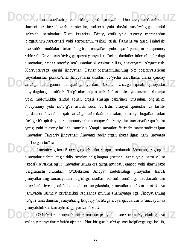 Jamoat   xavfsizligi   va   tartibiga   qarshi   jinoyatlar:   Ommaviy   tartibsizliklar:
Jamoat   tartibini   buzish,   protestlar,   xalqaro   yoki   davlat   xavfsizligiga   tahdid
soluvchi   harakatlar.   Kuch   ishlatish:   Diniy,   etnik   yoki   siyosiy   motivlardan
o‘zgartirish   harakatlari   yoki   terrorizmni   tashkil   etish.   Pashsha   va   qurol   ishlatish:
Narkotik   moddalar   bilan   bog‘liq   jinoyatlar   yoki   qurol-yarog‘ni   noqonuniy
ishlatish. Davlat xavfsizligiga qarshi jinoyatlar: Tashqi davlatlar bilan aloqalardagi
jinoyatlar,   davlat   maxfiy   ma’lumotlarini   oshkor   qilish,   shaxsiyatni   o‘zgartirish.
Korruptsiyaga   qarshi   jinoyatlar:   Davlat   xizmatchilarining   o‘z   pozitsiyalaridan
foydalanishi,   poraxo‘rlik.   Jinoyatlarni   usullari   bo‘yicha   tasniflash,   ularni   qanday
amalga   oshirganini   aniqlashga   yordam   beradi.   Usulga   qarab,   jinoyatlar
quyidagilarga ajratiladi: To‘g‘ridan-to‘g‘ri sodir bo‘lishi: Jinoyat bevosita shaxsga
yoki   mol-mulkka   tahdid   solish   orqali   amalga   oshiriladi   (masalan,   o‘g‘irlik).
Noqonuniy   yoki   noto‘g‘ri   usulda   sodir   bo‘lishi:   Jinoyat   qonunlar   va   tartib-
qoidalarni   buzish   orqali   amalga   oshiriladi,   masalan,   rasmiy   hujjatlar   bilan
firibgarlik qilish yoki noqonuniy ishlab chiqarish. Jinoyatlar xususiyatlariga ko‘ra
yangi yoki takroriy bo‘lishi mumkin: Yangi jinoyatlar: Birinchi marta sodir etilgan
jinoyatlar.   Takroriy   jinoyatlar:   Jinoyatni   sodir   etgan   shaxs   ilgari   ham   jinoyatga
qo‘l urgan bo‘lsa.
Jinoyatning   tasnifi   uning   og‘irlik   darajasiga   asoslanadi.   Masalan,   eng   og‘ir
jinoyatlar   uchun   eng   jiddiy   jazolar   belgilangan   (qamoq   jazosi   yoki   hatto   o‘lim
jazosi), o‘rtacha og‘ir jinoyatlar uchun esa qisqa muddatli qamoq yoki shartli jazo
belgilanishi   mumkin.   O‘zbekiston   Jinoyat   kodeksidagi   jinoyatlar   tasnifi
jinoyatlarning   xususiyatlari,   og‘irligi,   usullari   va   turli   omillarga   asoslanadi.   Bu
tasniflash   tizimi,   adolatli   jazolarni   belgilashda,   jinoyatlarni   oldini   olishda   va
jamiyatda   ijtimoiy   xavfsizlikni   saqlashda   muhim   ahamiyatga   ega.   Jinoyatlarning
to‘g‘ri   tasniflanishi   jamiyatning   huquqiy   tartibiga   rioya   qilinishini   ta’minlaydi   va
jinoyatchilikni kamaytirishga yordam beradi.
O‘zbekiston  Jinoyat  kodeksi  maxsus jinoyatlar turini iqtisodiy, ekologik va
axloqiy jinoyatlar sifatida ajratadi. Har bir guruh o‘ziga xos belgilarga ega bo‘lib,
23 