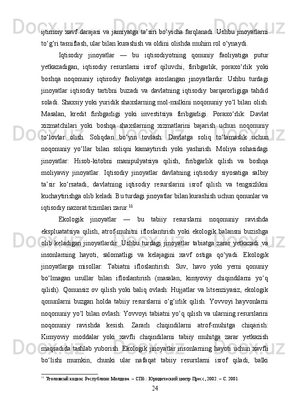 ijtimoiy xavf  darajasi  va jamiyatga ta’siri  bo‘yicha farqlanadi. Ushbu jinoyatlarni
to‘g‘ri tasniflash, ular bilan kurashish va oldini olishda muhim rol o‘ynaydi.
Iqtisodiy   jinoyatlar   —   bu   iqtisodiyotning   qonuniy   faoliyatiga   putur
yetkazadigan,   iqtisodiy   resurslarni   isrof   qiluvchi,   firibgarlik,   poraxo‘rlik   yoki
boshqa   noqonuniy   iqtisodiy   faoliyatga   asoslangan   jinoyatlardir.   Ushbu   turdagi
jinoyatlar   iqtisodiy   tartibni   buzadi   va   davlatning   iqtisodiy   barqarorligiga   tahdid
soladi.   Shaxsiy yoki yuridik shaxslarning mol-mulkini noqonuniy yo‘l bilan olish.
Masalan,   kredit   firibgarligi   yoki   investitsiya   firibgarligi.   Poraxo‘rlik:   Davlat
xizmatchilari   yoki   boshqa   shaxslarning   xizmatlarini   bajarish   uchun   noqonuniy
to‘lovlar   olish.   Soliqdan   bo‘yin   tovlash:   Davlatga   soliq   to‘lamaslik   uchun
noqonuniy   yo‘llar   bilan   soliqni   kamaytirish   yoki   yashirish.   Moliya   sohasidagi
jinoyatlar:   Hisob-kitobni   manipulyatsiya   qilish,   firibgarlik   qilish   va   boshqa
moliyaviy   jinoyatlar.   Iqtisodiy   jinoyatlar   davlatning   iqtisodiy   siyosatiga   salbiy
ta’sir   ko‘rsatadi,   davlatning   iqtisodiy   resurslarini   isrof   qilish   va   tengsizlikni
kuchaytirishga olib keladi.  Bu turdagi jinoyatlar bilan kurashish uchun qonunlar va
iqtisodiy nazorat tizimlari zarur. 11
Ekologik   jinoyatlar   —   bu   tabiiy   resurslarni   noqonuniy   ravishda
ekspluatatsiya   qilish,   atrof-muhitni   ifloslantirish   yoki   ekologik   balansni   buzishga
olib   keladigan   jinoyatlardir.   Ushbu   turdagi   jinoyatlar   tabiatga   zarar   yetkazadi   va
insonlarning   hayoti,   salomatligi   va   kelajagini   xavf   ostiga   qo‘yadi.   Ekologik
jinoyatlarga   misollar:   Tabiatni   ifloslantirish:   Suv,   havo   yoki   yerni   qonuniy
bo‘lmagan   usullar   bilan   ifloslantirish   (masalan,   kimyoviy   chiqindilarni   yo‘q
qilish).   Qonunsiz   ov   qilish   yoki   baliq   ovlash:   Hujjatlar   va   litsenziyasiz,   ekologik
qonunlarni   buzgan   holda   tabiiy   resurslarni   o‘g‘irlik   qilish.   Yovvoyi   hayvonlarni
noqonuniy yo‘l bilan ovlash: Yovvoyi tabiatni yo‘q qilish va ularning resurslarini
noqonuniy   ravishda   kesish.   Zararlı   chiqindilarni   atrof-muhitga   chiqarish:
Kimyoviy   moddalar   yoki   xavfli   chiqindilarni   tabiiy   muhitga   zarar   yetkazish
maqsadida tashlab yuborish. Ekologik jinoyatlar  insonlarning hayoti  uchun xavfli
bo‘lishi   mumkin,   chunki   ular   nafaqat   tabiiy   resurslarni   isrof   qiladi,   balki
11
 Уголовный кодекс Республики Молдова. – СПб.: Юридический центр Пресс, 2002. – С. 2001.
24 
