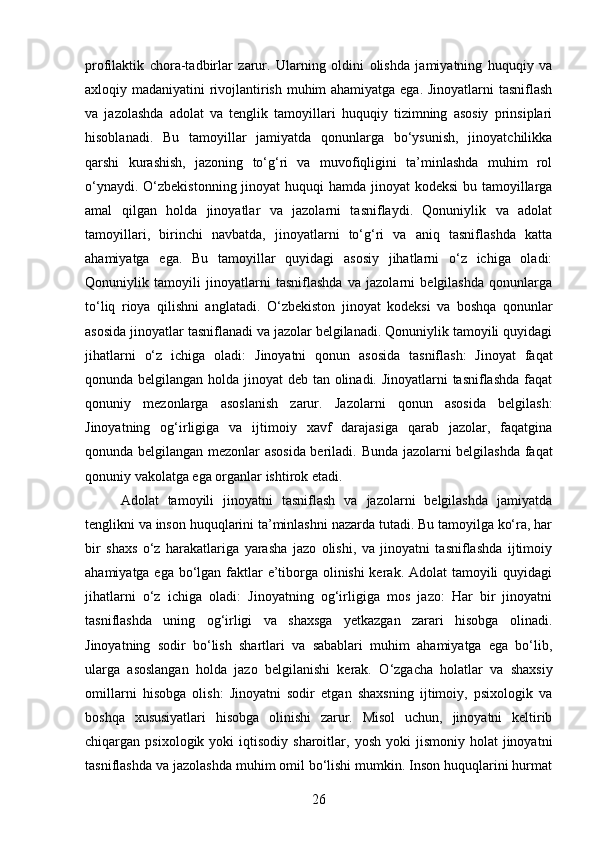 profilaktik   chora-tadbirlar   zarur.   Ularning   oldini   olishda   jamiyatning   huquqiy   va
axloqiy madaniyatini rivojlantirish muhim ahamiyatga ega. Jinoyatlarni tasniflash
va   jazolashda   adolat   va   tenglik   tamoyillari   huquqiy   tizimning   asosiy   prinsiplari
hisoblanadi.   Bu   tamoyillar   jamiyatda   qonunlarga   bo‘ysunish,   jinoyatchilikka
qarshi   kurashish,   jazoning   to‘g‘ri   va   muvofiqligini   ta’minlashda   muhim   rol
o‘ynaydi. O‘zbekistonning jinoyat huquqi  hamda jinoyat  kodeksi  bu tamoyillarga
amal   qilgan   holda   jinoyatlar   va   jazolarni   tasniflaydi.   Qonuniylik   va   adolat
tamoyillari,   birinchi   navbatda,   jinoyatlarni   to‘g‘ri   va   aniq   tasniflashda   katta
ahamiyatga   ega.   Bu   tamoyillar   quyidagi   asosiy   jihatlarni   o‘z   ichiga   oladi:
Qonuniylik   tamoyili   jinoyatlarni   tasniflashda   va   jazolarni   belgilashda   qonunlarga
to‘liq   rioya   qilishni   anglatadi.   O‘zbekiston   jinoyat   kodeksi   va   boshqa   qonunlar
asosida jinoyatlar tasniflanadi va jazolar belgilanadi. Qonuniylik tamoyili quyidagi
jihatlarni   o‘z   ichiga   oladi:   Jinoyatni   qonun   asosida   tasniflash:   Jinoyat   faqat
qonunda belgilangan holda jinoyat  deb tan olinadi. Jinoyatlarni  tasniflashda  faqat
qonuniy   mezonlarga   asoslanish   zarur.   Jazolarni   qonun   asosida   belgilash:
Jinoyatning   og‘irligiga   va   ijtimoiy   xavf   darajasiga   qarab   jazolar,   faqatgina
qonunda belgilangan mezonlar asosida beriladi.   Bunda jazolarni belgilashda faqat
qonuniy vakolatga ega organlar ishtirok etadi.
Adolat   tamoyili   jinoyatni   tasniflash   va   jazolarni   belgilashda   jamiyatda
tenglikni va inson huquqlarini ta’minlashni nazarda tutadi. Bu tamoyilga ko‘ra, har
bir   shaxs   o‘z   harakatlariga   yarasha   jazo   olishi,   va   jinoyatni   tasniflashda   ijtimoiy
ahamiyatga ega bo‘lgan faktlar e’tiborga olinishi  kerak. Adolat  tamoyili quyidagi
jihatlarni   o‘z   ichiga   oladi:   Jinoyatning   og‘irligiga   mos   jazo:   Har   bir   jinoyatni
tasniflashda   uning   og‘irligi   va   shaxsga   yetkazgan   zarari   hisobga   olinadi.
Jinoyatning   sodir   bo‘lish   shartlari   va   sabablari   muhim   ahamiyatga   ega   bo‘lib,
ularga   asoslangan   holda   jazo   belgilanishi   kerak.   O‘zgacha   holatlar   va   shaxsiy
omillarni   hisobga   olish:   Jinoyatni   sodir   etgan   shaxsning   ijtimoiy,   psixologik   va
boshqa   xususiyatlari   hisobga   olinishi   zarur.   Misol   uchun,   jinoyatni   keltirib
chiqargan  psixologik  yoki   iqtisodiy  sharoitlar,  yosh  yoki  jismoniy  holat  jinoyatni
tasniflashda va jazolashda muhim omil bo‘lishi mumkin. Inson huquqlarini hurmat
26 