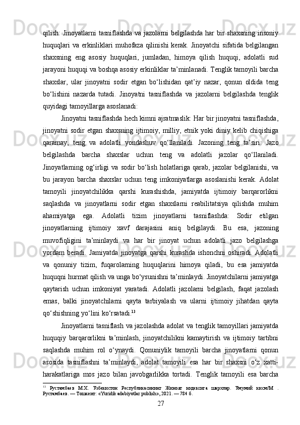 qilish: Jinoyatlarni  tasniflashda va jazolarni belgilashda har bir shaxsning insoniy
huquqlari  va erkinliklari muhofaza qilinishi  kerak. Jinoyatchi  sifatida belgilangan
shaxsning   eng   asosiy   huquqlari,   jumladan,   himoya   qilish   huquqi,   adolatli   sud
jarayoni huquqi va boshqa asosiy erkinliklar ta’minlanadi. Tenglik tamoyili barcha
shaxslar,   ular   jinoyatni   sodir   etgan   bo‘lishidan   qat’iy   nazar,   qonun   oldida   teng
bo‘lishini   nazarda   tutadi.   Jinoyatni   tasniflashda   va   jazolarni   belgilashda   tenglik
quyidagi tamoyillarga asoslanadi:
Jinoyatni tasniflashda hech kimni ajratmaslik: Har bir jinoyatni tasniflashda,
jinoyatni   sodir   etgan   shaxsning   ijtimoiy,   milliy,   etnik   yoki   diniy   kelib   chiqishiga
qaramay,   teng   va   adolatli   yondashuv   qo‘llaniladi.   Jazoning   teng   ta’siri:   Jazo
belgilashda   barcha   shaxslar   uchun   teng   va   adolatli   jazolar   qo‘llaniladi.
Jinoyatlarning   og‘irligi   va   sodir   bo‘lish   holatlariga   qarab,   jazolar   belgilanishi,   va
bu   jarayon   barcha   shaxslar   uchun   teng   imkoniyatlarga   asoslanishi   kerak.   Adolat
tamoyili   jinoyatchilikka   qarshi   kurashishda,   jamiyatda   ijtimoiy   barqarorlikni
saqlashda   va   jinoyatlarni   sodir   etgan   shaxslarni   reabilitatsiya   qilishda   muhim
ahamiyatga   ega.   Adolatli   tizim   jinoyatlarni   tasniflashda:   Sodir   etilgan
jinoyatlarning   ijtimoiy   xavf   darajasini   aniq   belgilaydi.   Bu   esa,   jazoning
muvofiqligini   ta’minlaydi   va   har   bir   jinoyat   uchun   adolatli   jazo   belgilashga
yordam   beradi.   Jamiyatda   jinoyatga   qarshi   kurashda   ishonchni   oshiradi.   Adolatli
va   qonuniy   tizim,   fuqarolarning   huquqlarini   himoya   qiladi,   bu   esa   jamiyatda
huquqni hurmat qilish va unga bo‘ysunishni ta’minlaydi. Jinoyatchilarni jamiyatga
qaytarish   uchun   imkoniyat   yaratadi.   Adolatli   jazolarni   belgilash,   faqat   jazolash
emas,   balki   jinoyatchilarni   qayta   tarbiyalash   va   ularni   ijtimoiy   jihatdan   qayta
qo‘shishning yo‘lini ko‘rsatadi. 13
Jinoyatlarni tasniflash va jazolashda adolat va tenglik tamoyillari jamiyatda
huquqiy   barqarorlikni   ta’minlash,   jinoyatchilikni   kamaytirish   va   ijtimoiy   tartibni
saqlashda   muhim   rol   o‘ynaydi.   Qonuniylik   tamoyili   barcha   jinoyatlarni   qonun
asosida   tasniflashni   ta’minlaydi,   adolat   tamoyili   esa   har   bir   shaxsni   o‘z   xatti-
harakatlariga   mos   jazo   bilan   javobgarlikka   tortadi.   Tenglik   tamoyili   esa   barcha
13
  Рустамбаев   М.Х.   Узбекистон   Республикасининг   Жиноят   кодексига   шархлар.   Умумий   кисм/М   .
Рустамбаев. — Тошкент: «Yuridik adabiyotlar publish», 2021. — 784 б.
27 