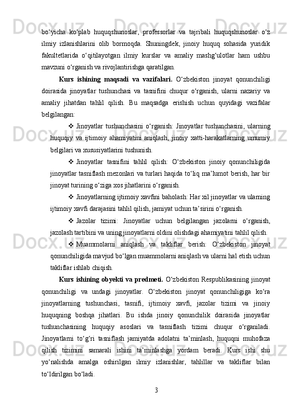 bo‘yicha   ko‘plab   huquqshunoslar,   professorlar   va   tajribali   huquqshunoslar   o‘z
ilmiy   izlanishlarini   olib   bormoqda.   Shuningdek,   jinoiy   huquq   sohasida   yuridik
fakultetlarida   o‘qitilayotgan   ilmiy   kurslar   va   amaliy   mashg‘ulotlar   ham   ushbu
mavzuni o‘rganish va rivojlantirishga qaratilgan.
Kurs   ishining   maqsadi   va   vazifalari.   O‘zbekiston   jinoyat   qonunchiligi
doirasida   jinoyatlar   tushunchasi   va   tasnifini   chuqur   o‘rganish,   ularni   nazariy   va
amaliy   jihatdan   tahlil   qilish.   Bu   maqsadga   erishish   uchun   quyidagi   vazifalar
belgilangan:
 Jinoyatlar   tushunchasini   o‘rganish:   Jinoyatlar   tushunchasini,   ularning
huquqiy   va   ijtimoiy   ahamiyatini   aniqlash,   jinoiy   xatti-harakatlarning   umumiy
belgilari va xususiyatlarini tushunish.
 Jinoyatlar   tasnifini   tahlil   qilish:   O‘zbekiston   jinoiy   qonunchiligida
jinoyatlar tasniflash mezonlari va turlari haqida to‘liq ma’lumot berish, har bir
jinoyat turining o‘ziga xos jihatlarini o‘rganish.
 Jinoyatlarning ijtimoiy xavfini baholash: Har xil jinoyatlar va ularning
ijtimoiy xavfi darajasini tahlil qilish, jamiyat uchun ta’sirini o‘rganish.
 Jazolar   tizimi:   Jinoyatlar   uchun   belgilangan   jazolarni   o‘rganish,
jazolash tartibini va uning jinoyatlarni oldini olishdagi ahamiyatini tahlil qilish.
 Muammolarni   aniqlash   va   takliflar   berish:   O‘zbekiston   jinoyat
qonunchiligida mavjud bo‘lgan muammolarni aniqlash va ularni hal etish uchun
takliflar ishlab chiqish.
Kurs ishining obyekti  va predmeti.   O‘zbekiston  Respublikasining  jinoyat
qonunchiligi   va   undagi   jinoyatlar.   O‘zbekiston   jinoyat   qonunchiligiga   ko‘ra
jinoyatlarning   tushunchasi,   tasnifi,   ijtimoiy   xavfi,   jazolar   tizimi   va   jinoiy
huquqning   boshqa   jihatlari.   Bu   ishda   jinoiy   qonunchilik   doirasida   jinoyatlar
tushunchasining   huquqiy   asoslari   va   tasniflash   tizimi   chuqur   o‘rganiladi.
Jinoyatlarni   to‘g‘ri   tasniflash   jamiyatda   adolatni   ta’minlash,   huquqni   muhofaza
qilish   tizimini   samarali   ishini   ta’minlashga   yordam   beradi.   Kurs   ishi   shu
yo‘nalishda   amalga   oshirilgan   ilmiy   izlanishlar,   tahlillar   va   takliflar   bilan
to‘ldirilgan bo‘ladi.
3 