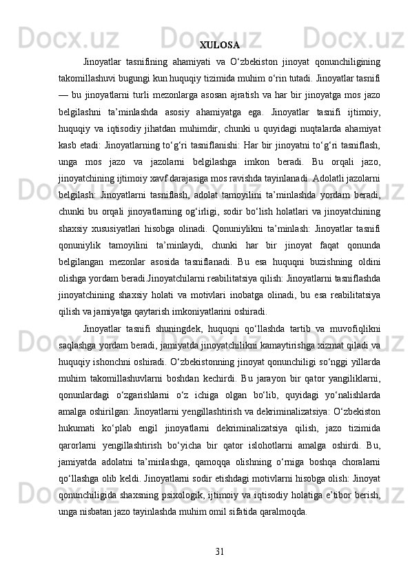 XULOSA
Jinoyatlar   tasnifining   ahamiyati   va   O‘zbekiston   jinoyat   qonunchiligining
takomillashuvi bugungi kun huquqiy tizimida muhim o‘rin tutadi. Jinoyatlar tasnifi
—   bu   jinoyatlarni   turli   mezonlarga   asosan   ajratish   va   har   bir   jinoyatga   mos   jazo
belgilashni   ta’minlashda   asosiy   ahamiyatga   ega.   Jinoyatlar   tasnifi   ijtimoiy,
huquqiy   va   iqtisodiy   jihatdan   muhimdir,   chunki   u   quyidagi   nuqtalarda   ahamiyat
kasb etadi:  Jinoyatlarning to‘g‘ri  tasniflanishi:  Har  bir jinoyatni to‘g‘ri  tasniflash,
unga   mos   jazo   va   jazolarni   belgilashga   imkon   beradi.   Bu   orqali   jazo,
jinoyatchining ijtimoiy xavf darajasiga mos ravishda tayinlanadi. Adolatli jazolarni
belgilash:   Jinoyatlarni   tasniflash,   adolat   tamoyilini   ta’minlashda   yordam   beradi,
chunki   bu   orqali   jinoyatlarning   og‘irligi,   sodir   bo‘lish   holatlari   va   jinoyatchining
shaxsiy   xususiyatlari   hisobga   olinadi.   Qonuniylikni   ta’minlash:   Jinoyatlar   tasnifi
qonuniylik   tamoyilini   ta’minlaydi,   chunki   har   bir   jinoyat   faqat   qonunda
belgilangan   mezonlar   asosida   tasniflanadi.   Bu   esa   huquqni   buzishning   oldini
olishga yordam beradi.Jinoyatchilarni reabilitatsiya qilish: Jinoyatlarni tasniflashda
jinoyatchining   shaxsiy   holati   va   motivlari   inobatga   olinadi,   bu   esa   reabilitatsiya
qilish va jamiyatga qaytarish imkoniyatlarini oshiradi.
Jinoyatlar   tasnifi   shuningdek,   huquqni   qo‘llashda   tartib   va   muvofiqlikni
saqlashga yordam beradi, jamiyatda jinoyatchilikni kamaytirishga xizmat qiladi va
huquqiy ishonchni oshiradi. O‘zbekistonning jinoyat qonunchiligi so‘nggi yillarda
muhim   takomillashuvlarni   boshdan   kechirdi.   Bu   jarayon   bir   qator   yangiliklarni,
qonunlardagi   o‘zgarishlarni   o‘z   ichiga   olgan   bo‘lib,   quyidagi   yo‘nalishlarda
amalga oshirilgan: Jinoyatlarni yengillashtirish va dekriminalizatsiya: O‘zbekiston
hukumati   ko‘plab   engil   jinoyatlarni   dekriminalizatsiya   qilish,   jazo   tizimida
qarorlarni   yengillashtirish   bo‘yicha   bir   qator   islohotlarni   amalga   oshirdi.   Bu,
jamiyatda   adolatni   ta’minlashga,   qamoqqa   olishning   o‘rniga   boshqa   choralarni
qo‘llashga olib keldi. Jinoyatlarni sodir etishdagi motivlarni hisobga olish: Jinoyat
qonunchiligida shaxsning psixologik, ijtimoiy va iqtisodiy holatiga e’tibor  berish,
unga nisbatan jazo tayinlashda muhim omil sifatida qaralmoqda.
31 
