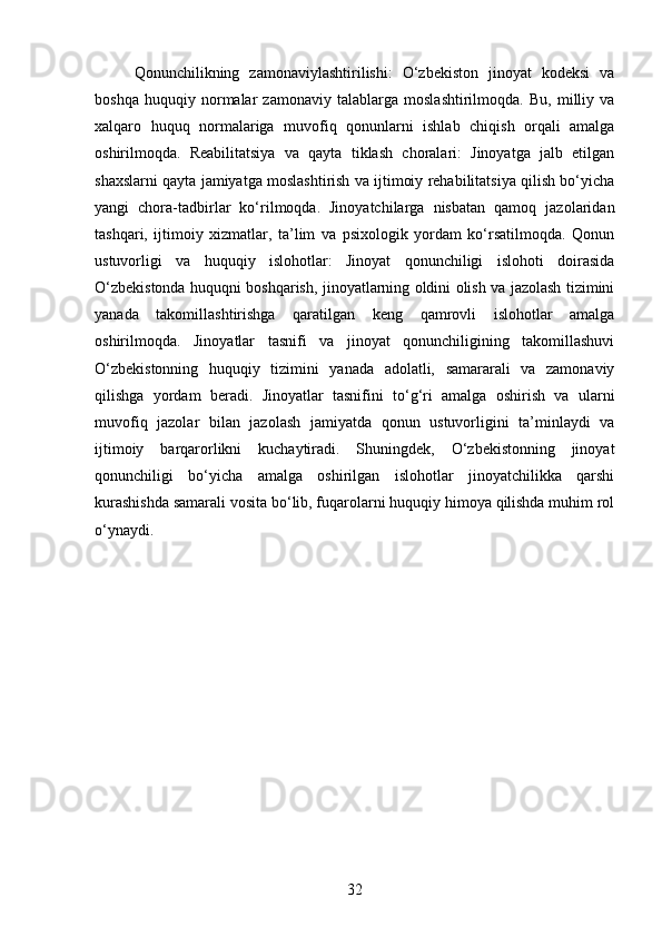 Qonunchilikning   zamonaviylashtirilishi:   O‘zbekiston   jinoyat   kodeksi   va
boshqa   huquqiy   normalar   zamonaviy   talablarga   moslashtirilmoqda.   Bu,   milliy   va
xalqaro   huquq   normalariga   muvofiq   qonunlarni   ishlab   chiqish   orqali   amalga
oshirilmoqda.   Reabilitatsiya   va   qayta   tiklash   choralari:   Jinoyatga   jalb   etilgan
shaxslarni qayta jamiyatga moslashtirish va ijtimoiy rehabilitatsiya qilish bo‘yicha
yangi   chora-tadbirlar   ko‘rilmoqda.   Jinoyatchilarga   nisbatan   qamoq   jazolaridan
tashqari,   ijtimoiy   xizmatlar,   ta’lim   va   psixologik   yordam   ko‘rsatilmoqda.   Qonun
ustuvorligi   va   huquqiy   islohotlar:   Jinoyat   qonunchiligi   islohoti   doirasida
O‘zbekistonda huquqni boshqarish, jinoyatlarning oldini olish va jazolash tizimini
yanada   takomillashtirishga   qaratilgan   keng   qamrovli   islohotlar   amalga
oshirilmoqda.   Jinoyatlar   tasnifi   va   jinoyat   qonunchiligining   takomillashuvi
O‘zbekistonning   huquqiy   tizimini   yanada   adolatli,   samararali   va   zamonaviy
qilishga   yordam   beradi.   Jinoyatlar   tasnifini   to‘g‘ri   amalga   oshirish   va   ularni
muvofiq   jazolar   bilan   jazolash   jamiyatda   qonun   ustuvorligini   ta’minlaydi   va
ijtimoiy   barqarorlikni   kuchaytiradi.   Shuningdek,   O‘zbekistonning   jinoyat
qonunchiligi   bo‘yicha   amalga   oshirilgan   islohotlar   jinoyatchilikka   qarshi
kurashishda samarali vosita bo‘lib, fuqarolarni huquqiy himoya qilishda muhim rol
o‘ynaydi.
32 