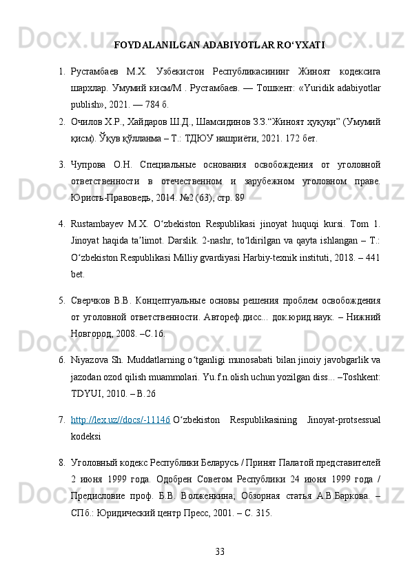 FOYDALANILGAN ADABIYOTLAR RO‘YXATI
1. Рустамбаев   М.Х.   Узбекистон   Республикасининг   Жиноят   кодексига
шархлар.  Умумий  кисм/М   .  Рустамбаев.   —  Тошкент:  «Yuridik  adabiyotlar
publish», 2021. — 784 б.
2. Очилов Х.Р., Хайдаров Ш.Д., Шамсидинов З.З.“Жиноят ҳуқуқи” (Умумий
қисм). Ўқув қўлланма – Т.: ТДЮУ нашриёти, 2021. 172 бет.
3. Чупрова   О.Н.   Специальные   основания   освобождения   от   уголовной
ответственности   в   отечественном   и   зарубежном   уголовном   праве.
Юристь-Правоведь, 2014. №2 (63), стр. 89
4. Rustambayev   M.X.   O zbekiston   Respublikasi   jinoyat   huquqi   kursi.   Tom   1.ʻ
Jinoyat   haqida   ta limot.  Darslik.   2-nashr,  to ldirilgan   va  qayta   ishlangan   –   T.:	
ʼ ʻ
O zbekiston Respublikasi Milliy gvardiyasi Harbiy-texnik instituti, 2018. – 441	
ʻ
bet.
5. Сверчков   В.В.   Концептуальные   основы   решения   проблем   освобождения
от   уголовной   ответственности.   Автореф.дисс...   док.юрид.наук.   –   Нижний
Новгород, 2008. –С.16.
6. Niyazova Sh. Muddatlarning o tganligi munosabati bilan jinoiy javobgarlik va	
ʻ
jazodan ozod qilish muammolari.  Yu.f.n.olish uchun yozilgan diss... –Toshkent:
TDYUI, 2010. – B.26
7. http://lex.uz//docs/-11146      O zbekiston   Respublikasining   Jinoyat-protsessual	
ʻ
kodeksi
8. Уголовный кодекс Республики Беларусь / Принят Палатой представителей
2   июня   1999   года.   Одобрен   Советом   Республики   24   июня   1999   года   /
Предисловие   проф.   Б.В.   Волженкина;   Обзорная   статья   А.В.Баркова.   –
СПб.: Юридический центр Пресс, 2001. – С. 315.
33 