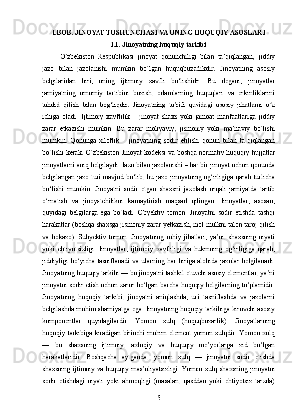 I.BOB. JINOYAT TUSHUNCHASI VA UNING HUQUQIY ASOSLARI
I.1. Jinoyatning huquqiy tarkibi
O zbekiston   Respublikasi   jinoyat   qonunchiligi   bilan   ta’qiqlangan,   jiddiyʻ
jazo   bilan   jazolanishi   mumkin   bo lgan   huquqbuzarlikdir.   Jinoyatning   asosiy	
ʻ
belgilaridan   biri,   uning   ijtimoiy   xavfli   bo lishidir.   Bu   degani,   jinoyatlar	
ʻ
jamiyatning   umumiy   tartibini   buzish,   odamlarning   huquqlari   va   erkinliklarini
tahdid   qilish   bilan   bog liqdir.   Jinoyatning   ta’rifi   quyidagi   asosiy   jihatlarni   o z	
ʻ ʻ
ichiga   oladi:   Ijtimoiy   xavflilik   –   jinoyat   shaxs   yoki   jamoat   manfaatlariga   jiddiy
zarar   etkazishi   mumkin.   Bu   zarar   moliyaviy,   jismoniy   yoki   ma’naviy   bo lishi	
ʻ
mumkin.   Qonunga   xiloflik   –   jinoyatning   sodir   etilishi   qonun   bilan   ta’qiqlangan
bo‘lishi kerak. O zbekiston Jinoyat kodeksi va boshqa normativ-huquqiy hujjatlar	
ʻ
jinoyatlarni aniq belgilaydi. Jazo bilan jazolanishi – har bir jinoyat uchun qonunda
belgilangan jazo turi mavjud bo lib, bu jazo jinoyatning og‘irligiga qarab turlicha	
ʻ
bo lishi   mumkin.   Jinoyatni   sodir   etgan   shaxsni   jazolash   orqali   jamiyatda   tartib	
ʻ
o‘rnatish   va   jinoyatchilikni   kamaytirish   maqsad   qilingan.   Jinoyatlar,   asosan,
quyidagi   belgilarga   ega   bo‘ladi:   Obyektiv   tomon:   Jinoyatni   sodir   etishda   tashqi
harakatlar (boshqa shaxsga jismoniy zarar yetkazish, mol-mulkni talon-taroj qilish
va   hokazo).   Subyektiv   tomon:   Jinoyatning   ruhiy   jihatlari,   ya’ni,   shaxsning   niyati
yoki   ehtiyotsizligi.   Jinoyatlar,   ijtimoiy   xavfliligi   va   hukmning   og‘irligiga   qarab,
jiddiyligi   bo‘yicha   tasniflanadi   va   ularning   har   biriga   alohida   jazolar   belgilanadi.
Jinoyatning huquqiy tarkibi — bu jinoyatni tashkil etuvchi asosiy elementlar, ya’ni
jinoyatni sodir etish uchun zarur bo‘lgan barcha huquqiy belgilarning to‘plamidir.
Jinoyatning   huquqiy   tarkibi,   jinoyatni   aniqlashda,   uni   tasniflashda   va   jazolarni
belgilashda muhim ahamiyatga ega. Jinoyatning huquqiy tarkibiga kiruvchi asosiy
komponentlar   quyidagilardir:   Yomon   xulq   (huquqbuzarlik):   Jinoyatlarning
huquqiy tarkibiga kiradigan birinchi muhim element yomon xulqdir. Yomon xulq
—   bu   shaxsning   ijtimoiy,   axloqiy   va   huquqiy   me’yorlarga   zid   bo‘lgan
harakatlaridir.   Boshqacha   aytganda,   yomon   xulq   —   jinoyatni   sodir   etishda
shaxsning ijtimoiy va huquqiy mas’uliyatsizligi. Yomon xulq shaxsning  jinoyatni
sodir   etishdagi   niyati   yoki   ahmoqligi   (masalan,   qasddan   yoki   ehtiyotsiz   tarzda)
5 