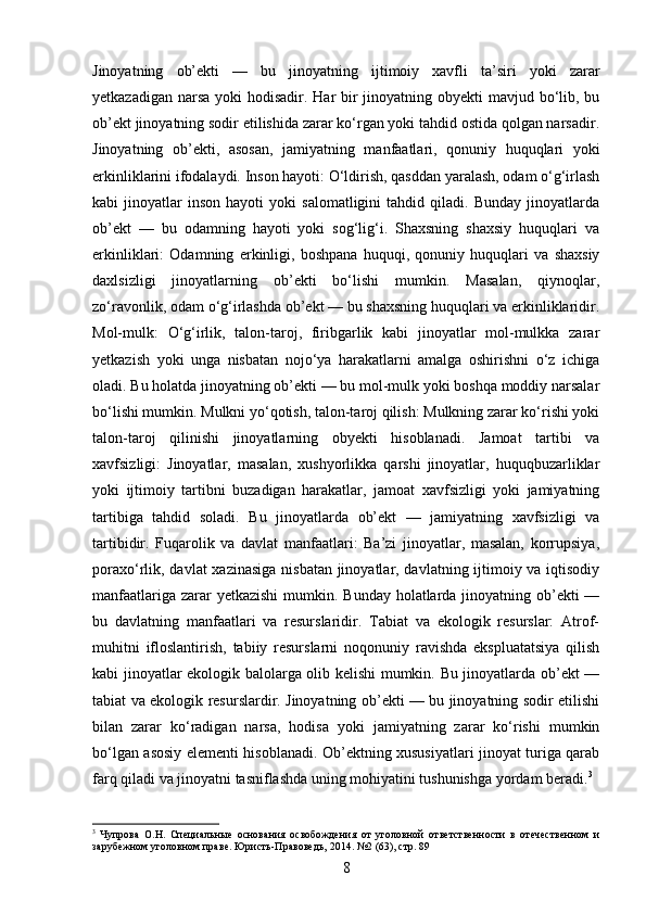 Jinoyatning   ob’ekti   —   bu   jinoyatning   ijtimoiy   xavfli   ta’siri   yoki   zarar
yetkazadigan narsa yoki hodisadir. Har bir jinoyatning obyekti mavjud bo‘lib, bu
ob’ekt jinoyatning sodir etilishida zarar ko‘rgan yoki tahdid ostida qolgan narsadir.
Jinoyatning   ob’ekti,   asosan,   jamiyatning   manfaatlari,   qonuniy   huquqlari   yoki
erkinliklarini ifodalaydi. Inson hayoti: O‘ldirish, qasddan yaralash, odam o‘g‘irlash
kabi   jinoyatlar   inson   hayoti   yoki   salomatligini   tahdid   qiladi.   Bunday   jinoyatlarda
ob’ekt   —   bu   odamning   hayoti   yoki   sog‘lig‘i.   Shaxsning   shaxsiy   huquqlari   va
erkinliklari:   Odamning   erkinligi,   boshpana   huquqi,   qonuniy   huquqlari   va   shaxsiy
daxlsizligi   jinoyatlarning   ob’ekti   bo‘lishi   mumkin.   Masalan,   qiynoqlar,
zo‘ravonlik, odam o‘g‘irlashda ob’ekt — bu shaxsning huquqlari va erkinliklaridir.
Mol-mulk:   O‘g‘irlik,   talon-taroj,   firibgarlik   kabi   jinoyatlar   mol-mulkka   zarar
yetkazish   yoki   unga   nisbatan   nojo‘ya   harakatlarni   amalga   oshirishni   o‘z   ichiga
oladi. Bu holatda jinoyatning ob’ekti — bu mol-mulk yoki boshqa moddiy narsalar
bo‘lishi mumkin. Mulkni yo‘qotish, talon-taroj qilish: Mulkning zarar ko‘rishi yoki
talon-taroj   qilinishi   jinoyatlarning   obyekti   hisoblanadi.   Jamoat   tartibi   va
xavfsizligi:   Jinoyatlar,   masalan,   xushyorlikka   qarshi   jinoyatlar,   huquqbuzarliklar
yoki   ijtimoiy   tartibni   buzadigan   harakatlar,   jamoat   xavfsizligi   yoki   jamiyatning
tartibiga   tahdid   soladi.   Bu   jinoyatlarda   ob’ekt   —   jamiyatning   xavfsizligi   va
tartibidir.   Fuqarolik   va   davlat   manfaatlari:   Ba’zi   jinoyatlar,   masalan,   korrupsiya,
poraxo‘rlik, davlat xazinasiga nisbatan jinoyatlar, davlatning ijtimoiy va iqtisodiy
manfaatlariga zarar yetkazishi  mumkin. Bunday holatlarda jinoyatning ob’ekti —
bu   davlatning   manfaatlari   va   resurslaridir.   Tabiat   va   ekologik   resurslar:   Atrof-
muhitni   ifloslantirish,   tabiiy   resurslarni   noqonuniy   ravishda   ekspluatatsiya   qilish
kabi jinoyatlar ekologik balolarga olib kelishi mumkin. Bu jinoyatlarda ob’ekt —
tabiat va ekologik resurslardir. Jinoyatning ob’ekti — bu jinoyatning sodir etilishi
bilan   zarar   ko‘radigan   narsa,   hodisa   yoki   jamiyatning   zarar   ko‘rishi   mumkin
bo‘lgan asosiy elementi hisoblanadi. Ob’ektning xususiyatlari jinoyat turiga qarab
farq qiladi va jinoyatni tasniflashda uning mohiyatini tushunishga yordam beradi. 3
3
  Чупрова   О.Н.   Специальные   основания   освобождения   от   уголовной   ответственности   в   отечественном   и
зарубежном уголовном праве. Юристь-Правоведь, 2014. №2 (63), стр. 89
8 