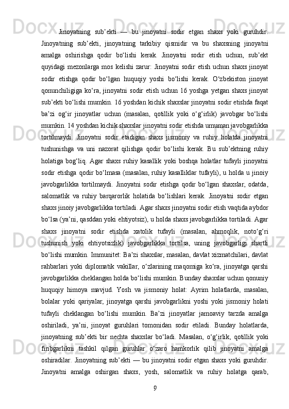 Jinoyatning   sub’ekti   —   bu   jinoyatni   sodir   etgan   shaxs   yoki   guruhdir.
Jinoyatning   sub’ekti,   jinoyatning   tarkibiy   qismidir   va   bu   shaxsning   jinoyatni
amalga   oshirishga   qodir   bo‘lishi   kerak.   Jinoyatni   sodir   etish   uchun,   sub’ekt
quyidagi   mezonlarga  mos  kelishi   zarur:  Jinoyatni   sodir   etish  uchun  shaxs  jinoyat
sodir   etishga   qodir   bo‘lgan   huquqiy   yoshi   bo‘lishi   kerak.   O zbekiston   jinoyatʻ
qonunchiligiga   ko‘ra,   jinoyatni   sodir   etish   uchun   16   yoshga   yetgan   shaxs   jinoyat
sub’ekti bo‘lishi mumkin. 16 yoshdan kichik shaxslar jinoyatni sodir etishda faqat
ba’zi   og‘ir   jinoyatlar   uchun   (masalan,   qotillik   yoki   o‘g‘irlik)   javobgar   bo‘lishi
mumkin. 14 yoshdan kichik shaxslar jinoyatni sodir etishda umuman javobgarlikka
tortilmaydi.   Jinoyatni   sodir   etadigan   shaxs   jismoniy   va   ruhiy   holatda   jinoyatni
tushunishga   va   uni   nazorat   qilishga   qodir   bo‘lishi   kerak.   Bu   sub’ektning   ruhiy
holatiga   bog‘liq.   Agar   shaxs   ruhiy   kasallik   yoki   boshqa   holatlar   tufayli   jinoyatni
sodir  etishga  qodir  bo‘lmasa  (masalan,  ruhiy kasalliklar   tufayli), u  holda  u jinoiy
javobgarlikka   tortilmaydi.   Jinoyatni   sodir   etishga   qodir   bo‘lgan   shaxslar,   odatda,
salomatlik   va   ruhiy   barqarorlik   holatida   bo‘lishlari   kerak.   Jinoyatni   sodir   etgan
shaxs jinoiy javobgarlikka tortiladi. Agar shaxs jinoyatni sodir etish vaqtida aybdor
bo‘lsa (ya’ni, qasddan yoki ehtiyotsiz), u holda shaxs javobgarlikka tortiladi. Agar
shaxs   jinoyatni   sodir   etishda   xatolik   tufayli   (masalan,   ahmoqlik,   noto‘g‘ri
tushunish   yoki   ehtiyotsizlik)   javobgarlikka   tortilsa,   uning   javobgarligi   shartli
bo‘lishi  mumkin. Immunitet: Ba’zi shaxslar, masalan, davlat xizmatchilari, davlat
rahbarlari   yoki   diplomatik   vakillar,   o‘zlarining   maqomiga   ko‘ra,   jinoyatga   qarshi
javobgarlikka cheklangan holda bo‘lishi mumkin. Bunday shaxslar uchun qonuniy
huquqiy   himoya   mavjud.   Yosh   va   jismoniy   holat:   Ayrim   holatlarda,   masalan,
bolalar   yoki   qariyalar,   jinoyatga   qarshi   javobgarlikni   yoshi   yoki   jismoniy   holati
tufayli   cheklangan   bo‘lishi   mumkin.   Ba’zi   jinoyatlar   jamoaviy   tarzda   amalga
oshiriladi,   ya’ni,   jinoyat   guruhlari   tomonidan   sodir   etiladi.   Bunday   holatlarda,
jinoyatning   sub’ekti   bir   nechta   shaxslar   bo‘ladi.   Masalan,   o‘g‘irlik,   qotillik   yoki
firibgarlikni   tashkil   qilgan   guruhlar   o‘zaro   hamkorlik   qilib   jinoyatni   amalga
oshiradilar.  Jinoyatning  sub’ekti  —  bu  jinoyatni   sodir   etgan  shaxs  yoki  guruhdir.
Jinoyatni   amalga   oshirgan   shaxs,   yosh,   salomatlik   va   ruhiy   holatga   qarab,
9 