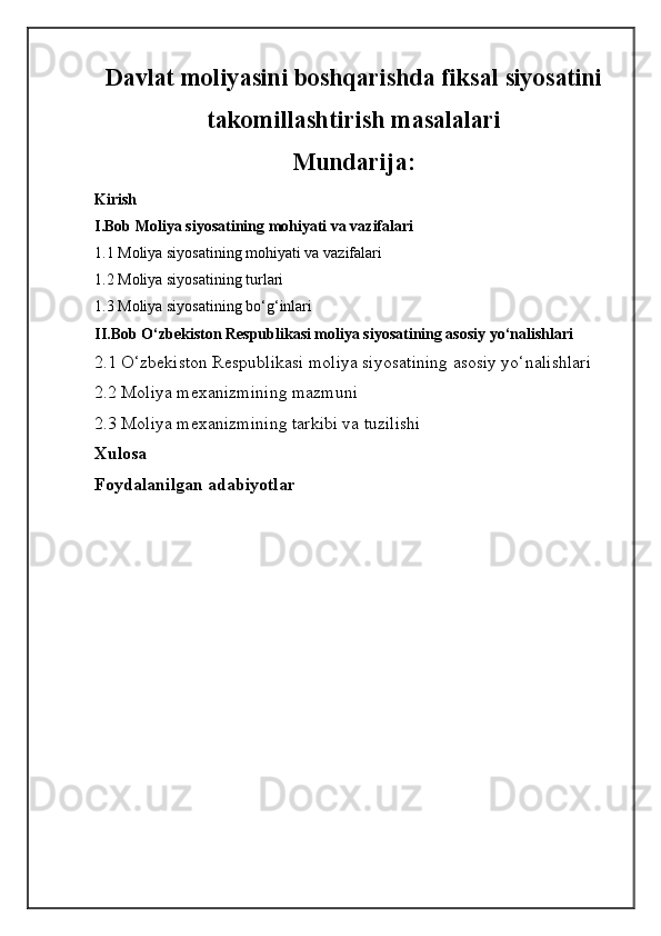 Davlat moliyasini boshqarishda fiksal siyosatini
takomillashtirish masalalari
Mundarija:
Kirish
I.Bob  Moliya siyosatining mohiyati va vazifalari 
1.1  Moliya siyosatining mohiyati va vazifalari 
1.2  Moliya siyosatining turlari
1.3  Moliya siyosatining bo‘g‘inlari
II.Bob  O‘zbekiston Respublikasi moliya siyosatining asosiy yo‘nalishlari
2.1  O‘zbekiston Respublikasi moliya siyosatining asosiy yo‘nalishlari
2.2  Moliya  mexanizm ining mazmuni 
2.3  Moliya mexanizmining tarkibi va tuzilishi
Xulosa 
Foydalanilgan adabiyotlar 