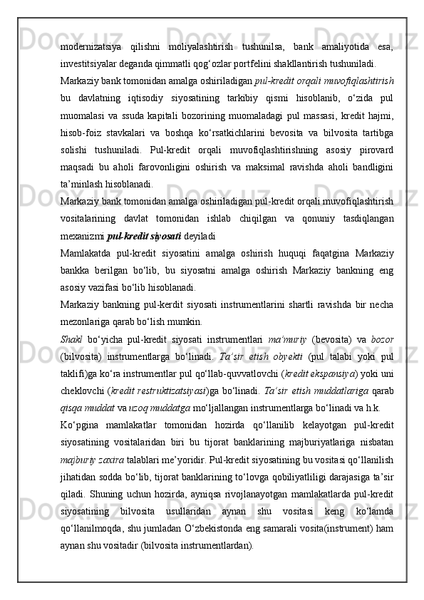 modernizatsiya   qilishni   moliyalashtirish   tushunilsa,   bank   amaliyotida   esa,
investitsiyalar deganda qimmatli qog‘ozlar portfelini shakllantirish tushuniladi.
Markaziy bank tomonidan amalga oshiriladigan  pul-kredit orqali muvofiqlashtirish
bu   davlatning   iqtisodiy   siyosatining   tarkibiy   qismi   hisoblanib,   o‘zida   pul
muomalasi   va   ssuda   kapitali   bozorining   muomaladagi   pul   massasi,   kredit   hajmi,
hisob-foiz   stavkalari   va   boshqa   ko‘rsatkichlarini   bevosita   va   bilvosita   tartibga
solishi   tushuniladi.   Pul-kredit   orqali   muvofiqlashtirishning   asosiy   pirovard
maqsadi   bu   aholi   farovonligini   oshirish   va   maksimal   ravishda   aholi   bandligini
ta’minlash hisoblanadi.
Markaziy bank tomonidan amalga oshiriladigan pul-kredit orqali muvofiqlashtirish
vositalarining   davlat   tomonidan   ishlab   chiqilgan   va   qonuniy   tasdiqlangan
mexanizmi  pul-kredit siyosati  deyiladi
Mamlakatda   pul-kredit   siyosatini   amalga   oshirish   huquqi   faqatgina   Markaziy
bankka   berilgan   bo‘lib,   bu   siyosatni   amalga   oshirish   Markaziy   bankning   eng
asosiy vazifasi bo‘lib hisoblanadi. 
Markaziy   bankning   pul-kerdit   siyosati   instrumentlarini   shartli   ravishda   bir   necha
mezonlariga qarab bo‘lish mumkin.
Shakl   bo‘yicha   pul-kredit   siyosati   instrumentlari   ma’muriy   (bevosita)   va   bozor
(bilvos i ta)   instrumentlarga   bo‘linadi.   Ta’sir   etish   obyekti   (pul   talabi   yoki   pul
taklifi)ga ko‘ra instrumentlar pul qo‘llab-quvvatlovchi ( kredit ekspansiya ) yoki uni
cheklovchi ( kredit restruktizatsiyasi )ga bo‘linadi.   Ta’sir etish muddatlariga   qarab
qisqa muddat   va  uzoq muddatga  mo‘ljallangan instrumentlarga bo‘linadi va h.k.
Ko‘pgina   mamlakatlar   tomonidan   hozirda   qo‘llanilib   kelayotgan   pul-kredit
siyosatining   vositalaridan   biri   bu   tijorat   banklarining   majburiyatlariga   nisbatan
majburiy zaxira  talablari me’yoridir. Pul-kredit siyosatining bu vositasi qo‘llanilish
jihatidan sodda bo‘lib, tijorat banklarining to‘lovga qobiliyatliligi darajasiga ta’sir
qiladi.   Shuning   uchun   hozirda,   ayniqsa   rivojlanayotgan   mamlakatlarda   pul-kredit
siyosatining   bilvosita   usullaridan   aynan   shu   vositasi   keng   ko‘lamda
qo‘llanilmoqda, shu jumladan O‘zbekistonda eng samarali vosita(instrument) ham
aynan shu vositadir (bilvosita instrumentlardan).  