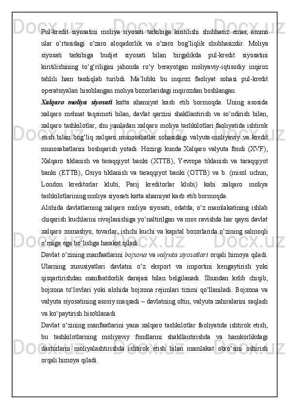 Pul-kredit   siyosatini   moliya   siyosati   tarkibiga   kiritilishi   shubhasiz   emas,   ammo
ular   o‘rtasidagi   o‘zaro   aloqadorlik   va   o‘zaro   bog‘liqlik   shubhasizdir.   Moliya
siyosati   tarkibiga   budjet   siyosati   bilan   birgalikda   pul-kredit   siyosatini
kiritilishining   to‘g‘riligini   jahonda   ro‘y   berayotgan   moliyaviy-iqtisodiy   inqiroz
tahlili   ham   tasdiqlab   turibdi.   Ma’lubki   bu   inqiroz   faoliyat   sohasi   pul-kredit
operatsiyalari hisoblangan moliya bozorlaridagi inqirozdan boshlangan.
Xalqaro   moliya   siyosati   katta   ahamiyat   kasb   etib   bormoqda.   Uning   asosida
xalqaro   mehnat   taqsimoti   bilan,   davlat   qarzini   shakllantirish   va   so‘ndirish   bilan,
xalqaro tashkilotlar, shu jumladan xalqaro moliya tashkilotlari faoliyatida ishtirok
etish   bilan   bog‘liq   xalqaro   munosabatlar   sohasidagi   valyuta-moliyaviy   va   kredit
munosabatlarini   boshqarish   yotadi.   Hozirgi   kunda   Xalqaro   valyuta   fondi   (XVF),
Xalqaro   tiklanish   va   taraqqiyot   banki   (XTTB),   Yevropa   tiklanish   va   taraqqiyot
banki   (ETTB),   Osiyo   tiklanish   va   taraqqiyot   banki   (OTTB)   va   b.   (misol   uchun,
London   kreditorlar   klubi,   Parij   kreditorlar   klubi)   kabi   xalqaro   moliya
tashkilotlarining moliya siyosati katta ahamiyat kasb etib bormoqda.
Alohida   davlatlarning   xalqaro   moliya   siyosati,   odatda,   o‘z   mamlakatining   ishlab
chiqarish kuchlarini rivojlanishiga yo‘naltirilgan va mos ravishda har qaysi davlat
xalqaro xomashyo, tovarlar, ishchi kuchi va kapital bozorlarida o‘zining salmoqli
o‘rniga ega bo‘lishga harakat qiladi.
Davlat o‘zining manfaatlarini   bojxona   va   valyuta siyosatlari   orqali himoya qiladi.
Ularning   xususiyatlari   davlatni   o‘z   eksport   va   importini   kengaytirish   yoki
qisqartirishdan   manfaatdorlik   darajasi   bilan   belgilanadi.   Shundan   kelib   chiqib,
bojxona   to‘lovlari   yoki   alohida   bojxona   rejimlari   tizimi   qo‘llaniladi.   Bojxona   va
valyuta siyosatining asosiy maqsadi – davlatning oltin, valyuta zahiralarini saqlash
va ko‘paytirish hisoblanadi.
Davlat   o‘zining   manfaatlarini   yana   xalqaro   tashkilotlar   faoliyatida   ishtirok   etish,
bu   tashkilotlarning   moliyaviy   fondlarini   shakllantirishda   va   hamkorlikdagi
dasturlarni   moliyalashtirishda   ishtirok   etish   bilan   mamlakat   obro‘sini   oshirish
orqali himoya qiladi.