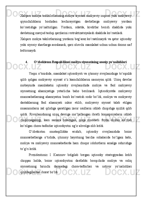 Xalqaro moliya tashkilotlarining moliya siyosati moliyaviy inqiroz yoki moliyaviy
qiyinchiliklarni   boshidan   kechirayotgan   davlatlarga   moliyaviy   yordam
ko‘rsatishga   yo‘naltirilgan.   Yordam,   odatda,   kreditlar   berish   shaklida   yoki
davlatning mavjud tashqi qarzlarini restruktizatsiyalash shaklida ko‘rsatiladi.
Xalqaro moliya takilotlarining yordami beg‘araz ko‘rsatilmaydi va qator iqtisodiy
yoki siyosiy shartlarga asoslanadi, qarz oluvchi mamlakat uchun uchun doimo naf
keltirmaydi.
4. O‘zbekiston Respublikasi moliya siyosatining asosiy yo‘nalishlari
Yaqin o‘tmishda, mamlakat iqtisodiyoti va ijtimoiy rivojlanishiga to‘sqinlik
qilib   qolgan   moliyaviy   siyosat   o‘z   kamchiliklarini   namoyon   qildi.   Uzoq   davrlar
mobaynida   mamlakatni   iqtisodiy   rivojlanishida   moliya   va   faol   moliyaviy
siyosatning   ahamiyatiga   yetarlicha   baho   berilmadi.   Iqtisodiyotda   moliyaviy
munosabatlarning   ahamiyatini   buzib   ko‘rsatish   sodir   bo‘ldi,   moliya   va   moliyaviy
dastaklarning   faol   ahamiyati   inkor   etilib,   moliyaviy   siyosat   talab   etilgan
muammolarni   xal   qilishga   qaratilgan   zarur   usullarni   ishlab   chiqishga   ojizlik   qilib
qoldi.   Rivojlanishning   uzoq   davriga   mo‘ljallangan   ibratli   konsepsiyalarni   ishlab
chiqilmaganligi,   kam   samara   beradigan,   qisqa   muddatli   foyda   olishni   ko‘zlab
ko‘rilgan chora-tadbirlar iqtisodiyotni og‘ir ahvolga olib keldi.
O‘zbekiston   mustaqillikka   erishib,   iqtisodiy   rivojlanishda   bozor
munosabatlariga   o‘tishda,   ijtimoiy   hayotning   barcha   sohalarida   bo‘lgani   kabi,
moliya   va   moliyaviy   munosabatlarda   ham   chuqur   islohotlarni   amalga   oshirishga
to‘g‘ri keldi.
Prezidentimiz   I.   Karimov   belgilab   bergan   iqtisodiy   strategiyadan   kelib
chiqqan   holda,   bozor   iqtisodiyotini   dastlabki   bosqichida   moliya   va   soliq
siyosatining   birinchi   darajadagi   chora-tadbirlari   va   ustivor   yo‘nalishlari
quyidagilardan iborat bo‘ldi: