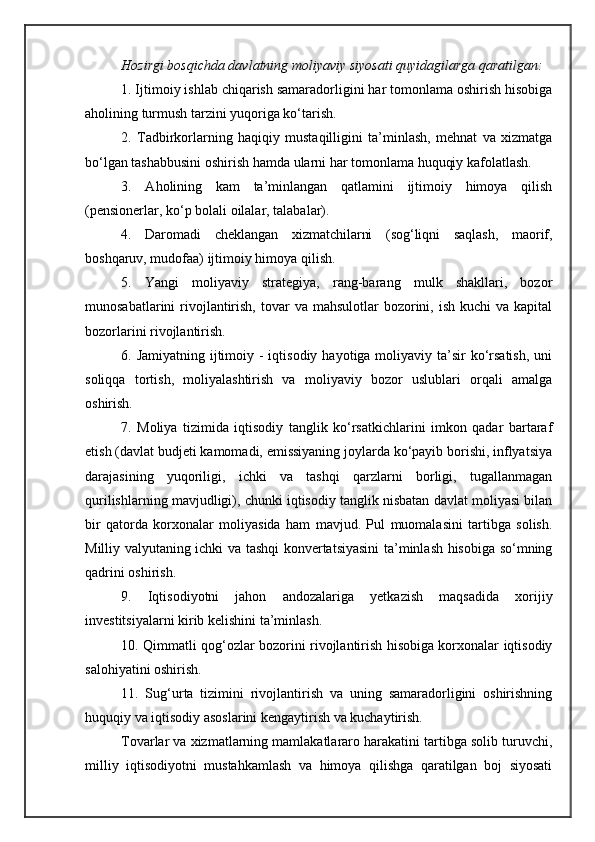 Hozirgi bosqichda davlatning moliyaviy siyosati quyidagilarga qaratilgan:
1. Ijtimoiy ishlab chiqarish samaradorligini har tomonlama oshirish hisobiga
aholining turmush tarzini yuqoriga ko‘tarish.
2.   Tadbirkorlarning   haqiqiy   mustaqilligini   ta’minlash,   mehnat   va   xizmatga
bo‘lgan tashabbusini oshirish hamda ularni har tomonlama huquqiy kafolatlash.
3.   A holining   kam   ta’minlangan   qatlamini   ijtimoiy   himoya   qilish
(pensionerlar, ko‘p bolali oilalar, talabalar).
4.   Daromadi   cheklangan   xizmatchilarni   (sog‘liqni   saqlash,   maorif,
boshqaruv, mudofaa) ijtimoiy himoya qilish.
5.   Yangi   moliyaviy   strategiya,   rang-barang   mulk   shakllari,   bozor
munosabatlarini  rivojlantirish,  tovar  va  mahsulotlar   bozorini,  ish  kuchi  va  kapital
bozorlarini rivojlantirish.
6. Jamiyatning ijtimoiy - iqtisodiy  hayotiga moliyaviy  ta’sir  ko‘rsatish,  uni
soliqqa   tortish,   moliyalashtirish   va   moliyaviy   bozor   uslublari   orqali   amalga
oshirish.
7.   Moliya   tizimida   iqtisodiy   tanglik   ko‘rsatkichlarini   imkon   qadar   bartaraf
etish (davlat budjeti kamomadi, emissiyaning joylarda ko‘payib borishi, inflyatsiya
darajasining   yuqoriligi,   ichki   va   tashqi   qarzlarni   borligi,   tugallanmagan
qurilishlarning mavjudligi), chunki iqtisodiy tanglik nisbatan davlat moliyasi bilan
bir   qatorda   korxonalar   moliyasida   ham   mavjud.   Pul   muomalasini   tartibga   solish.
Milliy valyutaning ichki va tashqi konvertatsiyasini  ta’minlash hisobiga so‘mning
qadrini oshirish.
9.   Iqtisodiyotni   jahon   andozalariga   yetkazish   maqsadida   xorijiy
investitsiyalarni kirib kelishini ta’minlash.
10. Qimmatli qog‘ozlar bozorini rivojlantirish hisobiga korxonalar iqtisodiy
salohiyatini oshirish.
11.   Sug‘urta   tizimini   rivojlantirish   va   uning   samaradorligini   oshirishning
huquqiy va iqtisodiy asoslarini kengaytirish va kuchaytirish.
Tovarlar va xizmatlarning mamlakatlararo harakatini tartibga solib turuvchi,
milliy   iqtisodiyotni   mustahkamlash   va   himoya   qilishga   qaratilgan   boj   siyosati