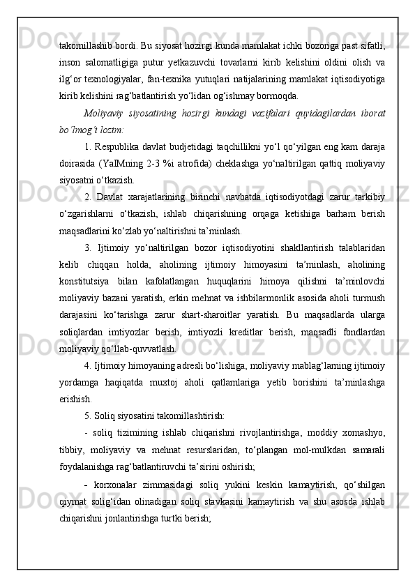 takomillashib bordi. Bu siyosat hozirgi kunda mamlakat ichki bozoriga past sifatli,
inson   salomatligiga   putur   yetkazuvchi   tovarlarni   kirib   kelishini   oldini   olish   va
ilg‘or   texnologiyalar,   fan-texnika   yutuqlari   natijalarining   mamlakat   iqtisodiyotiga
kirib kelishini rag‘batlantirish yo‘lidan og‘ishmay bormoqda.
Moliyaviy   siyosatining   hozirgi   kundagi   vazifalari   quyidagilardan   iborat
bo‘lmog‘i lozim :
1. Respublika davlat budjetidagi taqchillikni yo‘l qo‘yilgan eng kam daraja
doirasida   (YaIMning   2-3   %i   atrofida)   cheklashga   yo‘naltirilgan   qattiq   moliyaviy
siyosatni o‘tkazish.
2.   Davlat   xarajatlarining   birinchi   navbatda   iqtisodiyotdagi   zarur   tarkibiy
o‘zgarishlarni   o‘tkazish,   ishlab   chiqarishning   orqaga   ketishiga   barham   berish
maqsadlarini ko‘zlab yo‘naltirishni ta’minlash.
3.   Ijtimoiy   yo‘naltirilgan   bozor   iqtisodiyotini   shakllantirish   talablaridan
kelib   chiqqan   holda,   aholining   ijtimoiy   himoyasini   ta’minlash,   aholining
konstitutsiya   bilan   kafolatlangan   huquqlarini   himoya   qilishni   ta’minlovchi
moliyaviy   bazani   yaratish,   erkin   mehnat   va   ishbilarmonlik   asosida   aholi   turmush
darajasini   ko‘tarishga   zarur   shart-sharoitlar   yaratish.   Bu   maqsadlarda   ularga
soliqlardan   imtiyozlar   berish,   imtiyozli   kreditlar   berish,   maqsadli   fondlardan
moliyaviy qo‘llab-quvvatlash.
4. Ijtimoiy himoyaning adresli bo‘lishiga, moliyaviy mablag‘larning ijtimoiy
yordamga   haqiqatda   muxtoj   aholi   qatlamlariga   yetib   borishini   ta’minlashga
erishish.
5. Soliq siyosatini takomillashtirish:
-   soliq   tizimining   ishlab   chiqarishni   rivojlantirishga,   moddiy   xomashyo,
tibbiy,   moliyaviy   va   mehnat   resurslaridan,   to‘plangan   mol-mulkdan   samarali
foydalanishga rag‘batlantiruvchi ta’sirini oshirish;
- korxonalar   zimmasidagi   soliq   yukini   keskin   kamaytirish,   qo‘shilgan
qiymat   solig‘idan   olinadigan   soliq   stavkasini   kamaytirish   va   shu   asosda   ishlab
chiqarishni jonlantirishga turtki berish; 