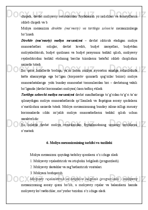 chiqadi ,   davlat   moliyaviy   r e surslaridan   foydalanish   yo ` nalishlari   va   tamoyillarini
ishlab   chiqadi   va   b .
Moliya   mexanizmi   direktiv   (ma’muriy)   va   tartibga   soluvchi   mexanizmlarga
bo‘linadi.
Direktiv   (ma’muriy)   moliya   mexanizmi   –   davlat   ishtirok   etadigan   moliya
munosabatlari:   soliqlar,   davlat   krediti,   budjet   xarajatlari,   budjetdan
moliyalashtirish,   budjet   qurilmasi   va   budjet   jarayonini   tashkil   qilish,   moliyaviy
rejalashtirishni   tashkil   etishning   barcha   tizimlarini   batafsil   ishlab   chiqilishini
nazarda tutadi.
Bir   qator   holatlarda   boshqa,   ya’ni   butun   moliya   siyosatini   amalga   oshirilishida
katta   ahamiyatga   ega   bo‘lgan   (korporativ   qimmatli   qog‘ozlar   bozori)   moliya
munosabatalariga     yoki   bunday   munosabat   tomonilaridan   biri   –   davlatning   vakili
bo‘lganda (davlat korxonalari moliyasi) ham tadbiq etiladi.
Tartibga soluvchi moliya mexanizmi   davlat manfaatlariga to‘g‘ridan-to‘g‘ri ta’sir
qilmaydigan   moliya   munosabatlarida   qo‘llaniladi   va   faqatgina   asosiy   qoidalarni
o‘rnatilishini   nazarda tutadi.  Moliya  mexanizmining bunday  xilma-xilligi   xususiy
korxonalarda   ichki   xo‘jalik   moliya   munosabatlarini   tashkil   qilish   uchun
xarakterlidir.
Bu   holatda   davlat   moliya   resurslaridan   foydalanishning   umumiy   tartiblarini
o‘rnatadi.
6. Moliya mexanizmining tarkibi va tuzilishi
Moliya mexanizmi quyidagi tarkibiy qismlarni o‘z ichiga oladi:
1. Moliyaviy rejalashtirish va istiqbolni belgilash (prognozlash).
2. Moliyaviy dastaklar va rag‘batlantirish vositalari.
3. Moliyani boshqarish.
Moliyaviy   rejalashtirish   va   istiqbolni   belgilash   (prognozlash)   -   moliyaviy
mexanizmning   asosiy   qismi   bo‘lib,   u   moliyaviy   rejalar   va   balanslarni   hamda
moliyaviy ko‘rsatkichlar, me’yorlar tuzishni o‘z ichiga oladi.