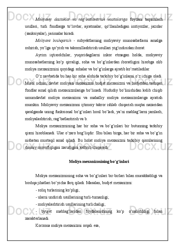 Moliyaviy   dastaklar   va   rag‘batlantirish   vositalariga   foydani   taqsimlash
usullari,   turli   fondlarga   to‘lovlar,   ajratmalar,   qo‘llaniladigan   imtiyozlar,   jazolar
(sanksiyalar), jarimalar kiradi.
Moliyani   boshqarish   -   subyektlarning   moliyaviy   munosabatlarni   amalga
oshirish, yo‘lga qo‘yish va takomillashtirish usullari yig‘indisidan iborat.
Ayrim   iqtisodchilar,   yuqoridagilarni   inkor   etmagan   holda,   moliyaviy
munosabatlarning   ko‘p   qirraligi,   soha   va   bo‘g‘inlardan   iboratligini   hisobga   olib
moliya mexanizmini quyidagi sohalar va bo‘g‘inlarga ajratib ko‘rsatiladilar.
O‘z navbatida bu har bir soha alohida tarkibiy bo‘g‘inlarni o‘z ichiga oladi.
Misol  uchun, davlat moliyasi  mexanizmi budjet mexanizmi  va budjetdan tashqari
fondlar  amal qilish mexanizmlariga bo‘linadi. Hududiy bo‘linishidan kelib chiqib
umumdavlat   moliya   mexanizmi   va   mahalliy   moliya   mexanizmlariga   ajratish
mumkin. Moliyaviy mexanizmni ijtimoiy takror ishlab chiqarish nuqtai nazaridan
qaralganda uning funksional  bo‘g‘inlari hosil bo‘ladi, ya’ni mablag‘larni jamlash,
moliyalashtirish, rag‘batlantirish va b.
Moliya   mexanizmining   har   bir   soha   va   bo‘g‘inlari   bir   butunning   tarkibiy
qismi hisoblanadi. Ular o‘zaro bog‘liqdir. Shu bilan birga, har bir soha va bo‘g‘in
nisbatan   mustaqil   amal   qiladi.   Bu   holat   moliya   mexanizmi   tarkibiy   qismlarining
doimiy muvofiqligini zarurligini keltirib chiqaradi. 
Moliya mexanizmining bo‘g‘inlari
Moliya mexanizmining soha va bo‘g‘inlari bir-birlari bilan murakkabligi va
boshqa jihatlari bo‘yicha farq qiladi.  Masalan, budjet mexanizmi:
- soliq turlarining ko‘pligi;
- ularni undirish usullarining turli-tumanligi;
- moliyalashtirish usullarining turlichaligi;
-   byujet   mablag‘laridan   foydalanishning   ko‘p   o‘nalishliligi   bilan
xarakterlanadi. 
Korxona moliya mexanizmi orqali esa, 