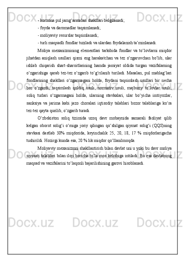 - korxona pul jamg‘armalari shakllari belgilanadi;
- foyda va daromadlar taqsimlanadi;
- moliyaviy resurslar taqsimlanadi;
- turli maqsadli fondlar tuziladi va ulardan foydalanish ta’minlanadi.
Moliya   mexanizmining   elementlari   tarkibida   fondlar   va   to‘lovlarni   miqdor
jihatdan  aniqlash   usullari   qismi   eng  harakatchan   va   tez   o‘zgaruvchan   bo‘lib,   ular
ishlab   chiqarish   shart-sharoitlarining   hamda   jamiyat   oldida   turgan   vazifalarning
o‘zgarishiga   qarab   tez-tez   o‘zgarib   to‘g‘rilanib   turiladi.   Masalan,   pul   mablag‘lari
fondlarining   shakllari   o‘zgarmagani   holda,   foydani   taqsimlash   usullari   bir   necha
bor   o‘zgardi,   taqsimlash   qoldiq   usuli,   normativ   usuli,   majburiy   to‘lovlar   usuli;
soliq   turlari   o‘zgarmagani   holda,   ularning   stavkalari,   ular   bo‘yicha   imtiyozlar,
sanksiya   va   jarima   kabi   jazo   choralari   iqtisodiy   talablari   bozor   talablariga   ko‘ra
tez-tez qayta qurilib, o‘zgarib turadi.
O‘zbekiston   soliq   tizimida   uzoq   davr   mobaynida   samarali   faoliyat   qilib
kelgan   oborot   solig‘i   o‘rniga   joriy   qilingan   qo‘shilgan   qiymat   solig‘i   (QQS)ning
stavkasi   dastlab   30%   miqdorida,   keyinchalik   25,   20,   18,   17   %   miqdorlarigacha
tushirildi. Hozirgi kunda esa, 20 % lik miqdor qo‘llanilmoqda.
Moliyaviy mexanizmni shakllantirish bilan davlat uni u yoki bu davr moliya
siyosati talablari bilan iloji boricha to‘la mos kelishiga intiladi. Bu esa davlatning
maqsad va vazifalarini to‘laqonli bajarilishining garovi hisoblanadi. 
