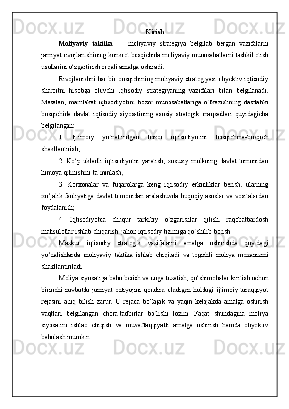 Kirish
Moliyaviy   taktika   —   moliyaviy   strategiya   belgilab   bergan   vazifalarni
jamiyat rivojlanishining konkret bosqichida moliyaviy munosabatlarni tashkil etish
usullarini o‘zgartirish orqali amalga oshiradi.
Rivojlanishni har bir bosqichining moliyaviy strategiyasi obyektiv iqtisodiy
sharoitni   hisobga   oluvchi   iqtisodiy   strategiyaning   vazifalari   bilan   belgilanadi.
Masalan,   mamlakat   iqtisodiyotini   bozor   munosabatlariga   o‘tkazishning   dastlabki
bosqichida   davlat   iqtisodiy   siyosatining   asosiy   strategik   maqsadlari   quyidagicha
belgilangan:
1.   Ijtimoiy   yo‘naltirilgan   bozor   iqtisodiyotini   bosqichma-bosqich
shakllantirish;
2.   Ko‘p   ukladli   iqtisodiyotni   yaratish,   xususiy   mulkning   davlat   tomonidan
himoya qilinishini ta’minlash;
3.   Korxonalar   va   fuqarolarga   keng   iqtisodiy   erkinliklar   berish,   ularning
xo‘jalik faoliyatiga davlat tomonidan aralashuvda huquqiy asoslar va vositalardan
foydalanish;
4.   Iqtisodiyotda   chuqur   tarkibiy   o‘zgarishlar   qilish,   raqobatbardosh
mahsulotlar ishlab chiqarish, jahon iqtisodiy tizimiga qo‘shilib borish.
Mazkur   iqtisodiy   strategik   vazifalarni   amalga   oshirishda   quyidagi
yo‘nalishlarda   moliyaviy   taktika   ishlab   chiqiladi   va   tegishli   moliya   mexanizmi
shakllantiriladi:
Moliya siyosatiga baho berish va unga tuzatish, qo‘shimchalar kiritish uchun
birinchi   navbatda   jamiyat   ehtiyojini   qondira   oladigan   holdagi   ijtimoiy   taraqqiyot
rejasini   aniq   bilish   zarur.   U   rejada   bo‘lajak   va   yaqin   kelajakda   amalga   oshirish
vaqtlari   belgilangan   chora-tadbirlar   bo‘lishi   lozim.   Faqat   shundagina   moliya
siyosatini   ishlab   chiqish   va   muvaffaqqiyatli   amalga   oshirish   hamda   obyektiv
baholash mumkin. 