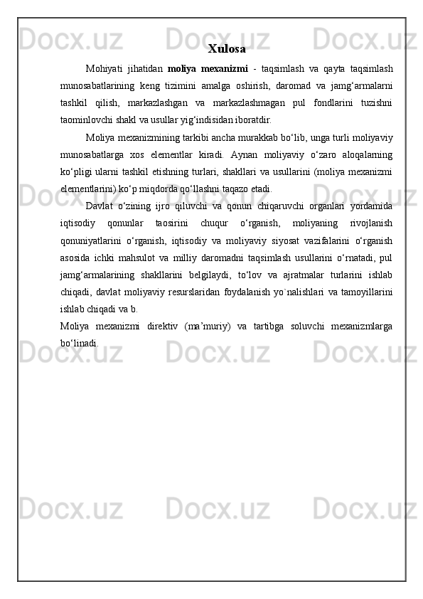 Xulosa
Mo h iyati   ji h atidan   moliya   mexanizmi   -   taqsimlash   va   qayta   taqsimlash
munosabatlarining   keng   tizimini   amalga   oshirish,   daromad   va   jamg‘armalarni
tashkil   qilish,   markazlashgan   va   markazlashmagan   pul   fondlarini   tuzishni
taominlovchi shakl va usullar yig‘indisidan iboratdir.
Moliya mexanizmining tarkibi ancha murakkab bo‘lib, unga turli moliyaviy
munosabatlarga   xos   elementlar   kiradi.   Aynan   moliyaviy   o‘zaro   aloqalarning
ko‘pligi  ularni  tashkil  etishning  turlari, shakllari  va usullarini  (moliya mexanizmi
elementlarini) ko‘p miqdorda qo‘llashni taqazo etadi.
Davlat   o‘zining   ijro   qiluvchi   va   qonun   chiqaruvchi   organlari   yordamida
iqtisodiy   qonunlar   taosirini   chuqur   o‘rganish,   moliyaning   rivojlanish
qonuniyatlarini   o‘rganish,   iqtisodiy   va   moliyaviy   siyosat   vazifalarini   o‘rganish
asosida   ichki   ma h sulot   va   milliy   daromadni   taqsimlash   usullarini   o‘rnatadi,   pul
jamg‘armalarining   shakllarini   belgilaydi,   to‘lov   va   ajratmalar   turlarini   ishlab
chiqadi,   davlat   moliyaviy   resurslaridan   foydalanish   yo`nalishlari   va   tamoyillarini
ishlab chiqadi va b.
Moliya   mexanizmi   direktiv   (ma’muriy)   va   tartibga   soluvchi   mexanizmlarga
bo‘linadi. 