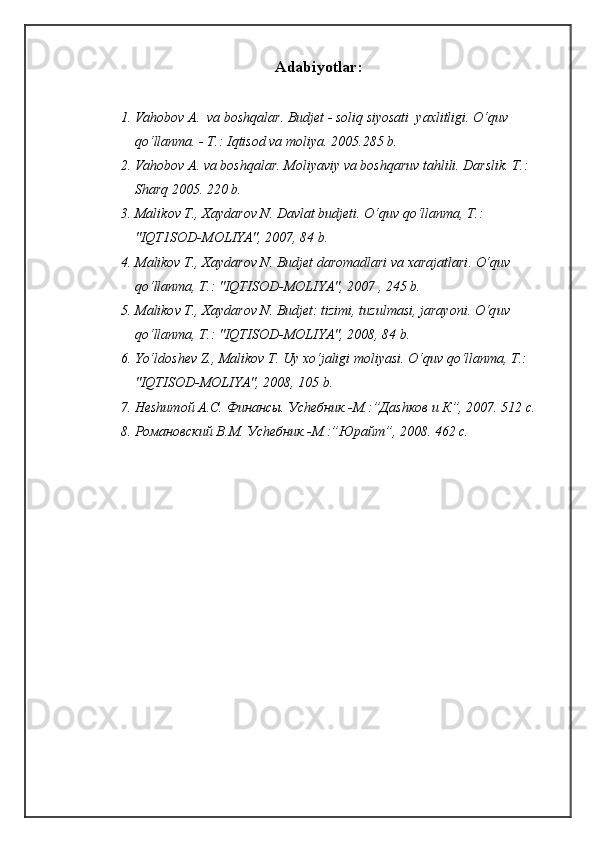 Adabiyotlar :
1. Va h obo v  A.  va bosh q alar. Budjet   - soli q  siyosati  yaxlitligi.  O‘q uv 
qo‘ llanma. - T.: I q tisod va moliya.  2005.285 b.
2. Va h ob o v A. va bosh q alar .  Moliyaviy va bosh q aruv ta h lili.  Darslik. T.: 
Shar q  2005. 220 b.
3. Mali k ov T., Xaydarov N. Davlat budjeti . O‘q uv  qo‘ llanma, T . : 
"IQT1SOD-MOLIYA", 2007, 84 b.
4. M alikov T., Xaydarov N. Budjet daromadlari va xarajatlari . O‘q uv 
qo‘ lla n ma, T . : "IQTISOD-MOLIYA", 2007 , 245 b.
5. M aliko v T., Xaydarov N. Budjet: tizimi, tuzulmasi, jarayoni . O‘q uv 
qo‘ llanma, T .:  "IQTISOD-MOLIYA", 2008, 84 b.
6. Yo‘l dosh e v  Z ., Malikov T. Uy x o‘ jaligi moliyasi.  O‘q uv  qo‘ llanma, T .: 
"IQTISOD-MOLIYA", 2008, 105 b.
7. Неshитой А.С. Финансы. Уchебник.-М.:”Даshков и К”, 2007. 512 с.
8. Романовский В.М. Уchебник.-М.:”Юрайт”, 2008. 462 с.