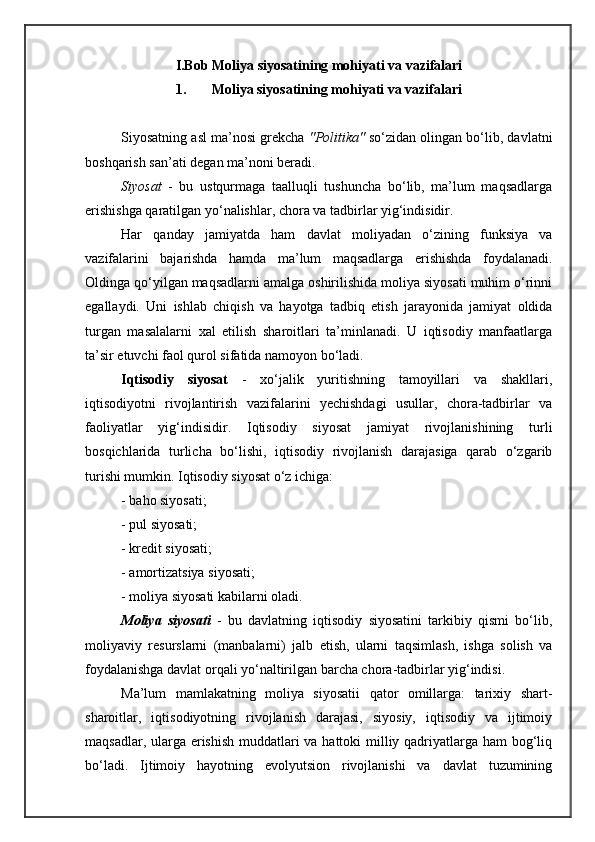I.Bob  Moliya siyosatining mohiyati va vazifalari
1. Moliya siyosatining mohiyati va vazifalari
Siyosatning asl ma’nosi grekcha  "Politika"  so‘zidan olingan bo‘lib, davlatni
boshqarish san’ati degan ma’noni beradi.
Siyosat   -   bu   ustqurmaga   taalluqli   tushuncha   bo‘lib,   ma’lum   maqsadlarga
erishishga qaratilgan yo‘nalishlar, chora va tadbirlar yig‘indisidir. 
Har   qanday   jamiyatda   ham   davlat   moliyadan   o‘zining   funksiya   va
vazifalarini   bajarishda   hamda   ma’lum   maqsadlarga   erishishda   foydalanadi.
Oldinga qo‘yilgan maqsadlarni amalga oshirilishida moliya siyosati muhim o‘rinni
egallaydi.   Uni   ishlab   chiqish   va   hayotga   tadbiq   etish   jarayonida   jamiyat   oldida
turgan   masalalarni   xal   etilish   sharoitlari   ta’minlanadi.   U   iqtisodiy   manfaatlarga
ta’sir etuvchi faol qurol sifatida namoyon bo‘ladi.
Iqtisodiy   siyosat   -   xo‘jalik   yuritishning   tamoyillari   va   shakllari,
iqtisodiyotni   rivojlantirish   vazifalarini   yechishdagi   usullar,   chora-tadbirlar   va
faoliyatlar   yig‘indisidir.   Iqtisodiy   siyosat   jamiyat   rivojlanishining   turli
bosqichlarida   turlicha   bo‘lishi,   iqtisodiy   rivojlanish   darajasiga   qarab   o‘zgarib
turishi mumkin. Iqtisodiy siyosat o‘z ichiga:
- baho siyosati;
- pul siyosati;
- kredit siyosati;
- amortizatsiya siyosati;
- moliya siyosati kabilarni oladi.
Moliya   siyosati   -   bu   davlatning   iqtisodiy   siyosatini   tarkibiy   qismi   bo‘lib,
moliyaviy   resurslarni   (manbalarni)   jalb   etish,   ularni   taqsimlash,   ishga   solish   va
foydalanishga davlat orqali yo‘naltirilgan barcha chora-tadbirlar yig‘indisi. 
Ma’lum   mamlakatning   moliya   siyosatii   qator   omillarga:   tarixiy   shart-
sharoitlar,   iqtisodiyotning   rivojlanish   darajasi,   siyosiy,   iqtisodiy   va   ijtimoiy
maqsadlar, ularga erishish muddatlari  va hattoki  milliy qadriyatlarga ham  bog‘liq
bo‘ladi.   Ijtimoiy   hayotning   evolyutsion   rivojlanishi   va   davlat   tuzumining