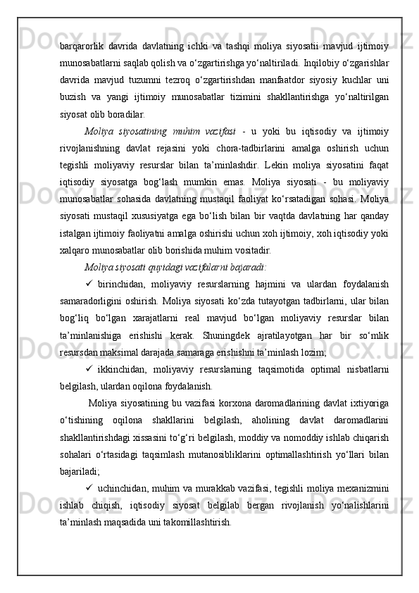 barqarorlik   davrida   davlatning   ichki   va   tashqi   moliya   siyosatii   mavjud   ijtimoiy
munosabatlarni saqlab qolish va o‘zgartirishga yo‘naltiriladi. Inqilobiy o‘zgarishlar
davrida   mavjud   tuzumni   tezroq   o‘zgartirishdan   manfaatdor   siyosiy   kuchlar   uni
buzish   va   yangi   ijtimoiy   munosabatlar   tizimini   shakllantirishga   yo‘naltirilgan
siyosat olib boradilar. 
Moliya   siyosatining   muhim   vazifasi   -   u   yoki   bu   iqtisodiy   va   ijtimoiy
rivojlanishning   davlat   rejasini   yoki   chora-tadbirlarini   amalga   oshirish   uchun
tegishli   moliyaviy   resurslar   bilan   ta’minlashdir.   Lekin   moliya   siyosatini   faqat
iqtisodiy   siyosatga   bog‘lash   mumkin   emas.   Moliya   siyosati   -   bu   moliyaviy
munosabatlar   sohasida   davlatning   mustaqil   faoliyat   ko‘rsatadigan   sohasi.   Moliya
siyosati   mustaqil   xususiyatga   ega   bo‘lish   bilan   bir   vaqtda   davlatning   har   qanday
istalgan ijtimoiy faoliyatni amalga oshirishi uchun xoh ijtimoiy, xoh iqtisodiy yoki
xalqaro munosabatlar olib borishida muhim vositadir.
Moliya siyosati quyidagi vazifalarni bajaradi:
 birinchidan,   moliyaviy   resurslarning   hajmini   va   ulardan   foydalanish
samaradorligini   oshirish.   Moliya  siyosati  ko‘zda  tutayotgan  tadbirlarni,  ular  bilan
bog‘liq   bo‘lgan   xarajatlarni   real   mavjud   bo‘lgan   moliyaviy   resurslar   bilan
ta’minlanishiga   erishishi   kerak.   Shuningdek   ajratilayotgan   har   bir   so‘mlik
resursdan maksimal darajada samaraga erishishni ta’minlash lozim;
 ikkinchidan,   moliyaviy   resurslarning   taqsimotida   optimal   nisbatlarni
belgilash, ulardan oqilona foydalanish.
  Moliya siyosatining  bu vazifasi  korxona daromadlarining davlat  ixtiyoriga
o‘tishining   oqilona   shakllarini   belgilash,   aholining   davlat   daromadlarini
shakllantirishdagi xissasini to‘g‘ri belgilash, moddiy va nomoddiy ishlab chiqarish
sohalari   o‘rtasidagi   taqsimlash   mutanosibliklarini   optimallashtirish   yo‘llari   bilan
bajariladi;
 uchinchidan, muhim va murakkab vazifasi, tegishli moliya mexanizmini
ishlab   chiqish,   iqtisodiy   siyosat   belgilab   bergan   rivojlanish   yo‘nalishlarini
ta’minlash maqsadida uni takomillashtirish. 