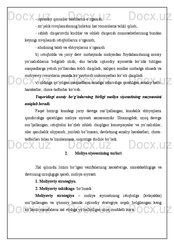 - iqtisodiy qonunlar talablarini o‘rganish;
- xo‘jalik rivojlanishining holatini har tomonlama tahlil qilish;
-   ishlab   chiqaruvchi   kuchlar   va   ishlab   chiqarish   munosabatlarining   bundan
keyingi rivojlanish istiqbollarini o‘rganish;
- aholining talab va ehtiyojlarini o‘rganish.
b)   istiqbolda   va   joriy   davr   mobaynida   moliyadan   foydalanishning   asosiy
yo‘nalishlarini   belgilab   olish;   shu   tarzda   iqtisodiy   siyosatda   ko‘zda   tutilgan
maqsadlarga yetish yo‘llaridan kelib chiqiladi, xalqaro omillar inobatga olinadi va
moliyaviy resurslarni yanada ko‘paytirish imkoniyatlari ko‘rib chiqiladi.
v) oldinga qo‘yilgan maqsadlarni amalga oshirishga qaratilgan amaliy hatti-
harakatlar, chora-tadbirlar ko‘rish. 
Yuqoridagi   asosiy   bo‘g‘inlarning   birligi   moliya   siyosatining   mazmunini
aniqlab beradi.
Faqat   hozirgi   kundagi   joriy   davrga   mo‘ljallangan,   kundalik   ehtiyojlarni
qondirishga   qaratilgan   moliya   siyosati   samarasizdir.   Shuningdek,   uzoq   davrga
mo‘ljallangan,   istiqbolni   ko‘zlab   ishlab   chiqilgan   konsepsiyalar   va   yo‘nalishlar,
ular qanchalik oliyjanob, jozibali bo‘lmasin, davlatning amaliy harakatlari, chora-
tadbirlari bilan ta’minlanmasa, inqirozga duchor bo‘ladi.
2. Moliya siyosatining turlari
Xal   qilinishi   lozim   bo ‘ lgan   vazifalarning   xarakt e riga ,   murakkabligiga   va
davrining   uzoqligiga   qarab ,  moliya   siyosati :
1. Moliyaviy strategiya.
2. Moliyaviy taktikaga  bo‘linadi.
Moliyaviy   strategiya   –   moliya   siyosatining   istiqbolga   (kelajakka)
mo‘ljallangan   va   ijtimoiy   hamda   iqtisodiy   strategiya   orqali   belgilangan   keng
ko‘lamli masalalarni xal etishga yo‘naltirilgan uzoq muddatli kursi.