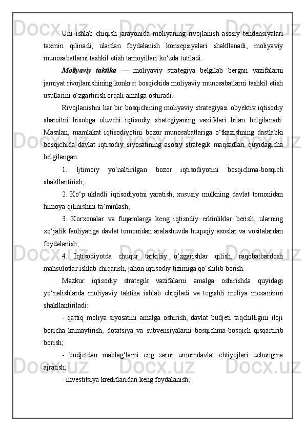 Uni   ishlab   chiqish   jarayonida   moliyaning   rivojlanish   asosiy   tendensiyalari
taxmin   qilinadi,   ulardan   foydalanish   konsepsiyalari   shakllanadi,   moliyaviy
munosabatlarni tashkil etish tamoyillari ko‘zda tutiladi.
Moliyaviy   taktika   —   moliyaviy   strategiya   belgilab   bergan   vazifalarni
jamiyat rivojlanishining konkret bosqichida moliyaviy munosabatlarni tashkil etish
usullarini o‘zgartirish orqali amalga oshiradi.
Rivojlanishni har bir bosqichining moliyaviy strategiyasi obyektiv iqtisodiy
sharoitni   hisobga   oluvchi   iqtisodiy   strategiyaning   vazifalari   bilan   belgilanadi.
Masalan,   mamlakat   iqtisodiyotini   bozor   munosabatlariga   o‘tkazishning   dastlabki
bosqichida   davlat   iqtisodiy   siyosatining   asosiy   strategik   maqsadlari   quyidagicha
belgilangan:
1.   Ijtimoiy   yo‘naltirilgan   bozor   iqtisodiyotini   bosqichma-bosqich
shakllantirish;
2.   Ko‘p   ukladli   iqtisodiyotni   yaratish,   xususiy   mulkning   davlat   tomonidan
himoya qilinishini ta’minlash;
3.   Korxonalar   va   fuqarolarga   keng   iqtisodiy   erkinliklar   berish,   ularning
xo‘jalik faoliyatiga davlat tomonidan aralashuvda huquqiy asoslar va vositalardan
foydalanish;
4.   Iqtisodiyotda   chuqur   tarkibiy   o‘zgarishlar   qilish,   raqobatbardosh
mahsulotlar ishlab chiqarish, jahon iqtisodiy tizimiga qo‘shilib borish.
Mazkur   iqtisodiy   strategik   vazifalarni   amalga   oshirishda   quyidagi
yo‘nalishlarda   moliyaviy   taktika   ishlab   chiqiladi   va   tegishli   moliya   mexanizmi
shakllantiriladi:
-   qattiq   moliya   siyosatini   amalga   oshirish,   davlat   budjeti   taqchilligini   iloji
boricha   kamaytirish,   dotatsiya   va   subvensiyalarni   bosqichma-bosqich   qisqartirib
borish;
-   budjetdan   mablag‘larni   eng   zarur   umumdavlat   ehtiyojlari   uchungina
ajratish;
- investitsiya kreditlaridan keng foydalanish; 