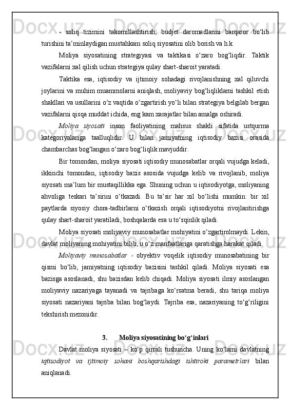 -   soliq   tizimini   takomillashtirish,   budjet   daromadlarini   barqaror   bo‘lib
turishini ta’minlaydigan mustahkam soliq siyosatini olib borish va h.k.
Moliya   siyosatining   strategiyasi   va   taktikasi   o‘zaro   bog‘liqdir.   Taktik
vazifalarni xal qilish uchun strategiya qulay shart-sharoit yaratadi. 
Taktika   esa,   iqtisodiy   va   ijtimoiy   sohadagi   rivojlanishning   xal   qiluvchi
joylarini va muhim muammolarni aniqlash, moliyaviy bog‘liqliklarni tashkil etish
shakllari va usullarini o‘z vaqtida o‘zgartirish yo‘li bilan strategiya belgilab bergan
vazifalarni qisqa muddat ichida, eng kam xarajatlar bilan amalga oshiradi.
Moliya   siyosati   inson   faoliyatining   mahsus   shakli   sifatida   ustqurma
kategoriyalariga   taalluqlidir.   U   bilan   jamiyatning   iqtisodiy   bazisi   orasida
chambarchas bog‘langan o‘zaro bog‘liqlik mavjuddir. 
Bir tomondan, moliya siyosati iqtisodiy munosabatlar orqali vujudga keladi,
ikkinchi   tomondan,   iqtisodiy   bazis   asosida   vujudga   kelib   va   rivojlanib,   moliya
siyosati ma’lum bir mustaqillikka ega. Shuning uchun u iqtisodiyotga, moliyaning
ahvoliga   teskari   ta’sirini   o‘tkazadi.   Bu   ta’sir   har   xil   bo‘lishi   mumkin:   bir   xil
paytlarda   siyosiy   chora-tadbirlarni   o‘tkazish   orqali   iqtisodiyotni   rivojlantirishga
qulay shart-sharoit yaratiladi, boshqalarda esa u to‘sqinlik qiladi.
Moliya siyosati moliyaviy munosabatlar mohiyatini o‘zgartirolmaydi. Lekin,
davlat moliyaning mohiyatini bilib, u o‘z manfaatlariga qaratishga harakat qiladi.
Moliyaviy   munosabatlar   -   obyektiv   voqelik   iqtisodiy   munosabatining   bir
qismi   bo‘lib,   jamiyatning   iqtisodiy   bazisini   tashkil   qiladi.   Moliya   siyosati   esa
bazisga   asoslanadi,   shu   bazisdan   kelib   chiqadi.   Moliya   siyosati   ilmiy   asoslangan
moliyaviy   nazariyaga   tayanadi   va   tajribaga   ko‘rsatma   beradi,   shu   tariqa   moliya
siyosati   nazariyani   tajriba   bilan   bog‘laydi.   Tajriba   esa,   nazariyaning   to‘g‘riligini
t e kshirish m e zonidir. 
3. Moliya siyosatining bo‘g‘inlari
Davlat   moliya   siyosati   –   ko‘p   qirrali   tushuncha.   Uning   ko‘lami   davlatning
iqtisodiyot   va   ijtimoiy   sohani   boshqarishdagi   ishtiroki   parametrlari   bilan
aniqlanadi.
