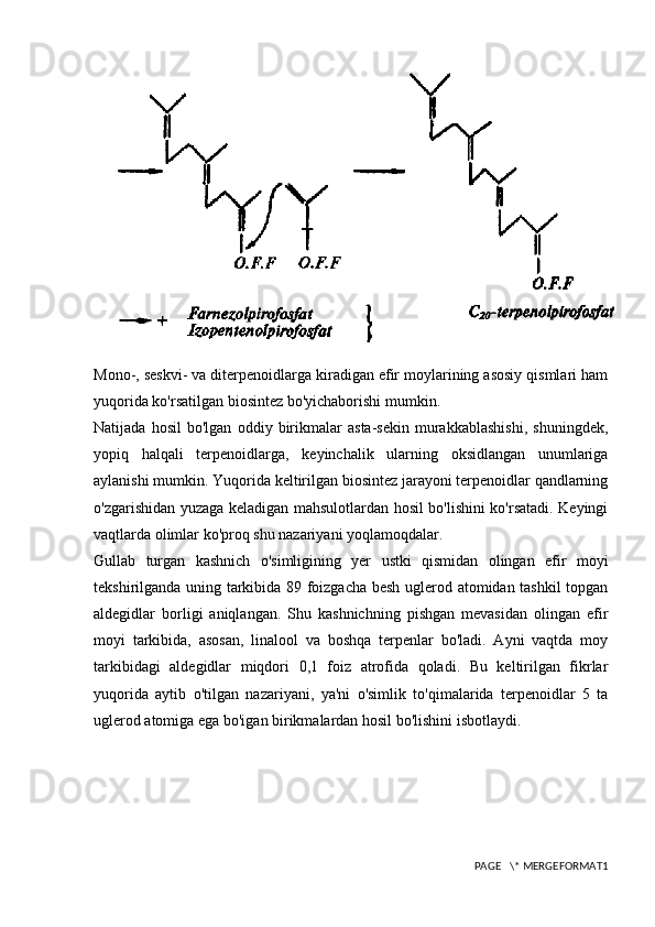 Mono-, seskvi- va diterpenoidlarga kiradigan efir moylarining asosiy qismlari ham
yuqorida ko'rsatilgan biosintez bo'yichaborishi mumkin.
Natijada   hosil   bo'lgan   oddiy   birikmalar   asta-sekin   murakkablashishi,   shuningdek,
yopiq   halqali   terpenoidlarga,   keyinchalik   ularning   oksidlangan   unumlariga
aylanishi mumkin. Yuqorida keltirilgan biosintez jarayoni terpenoidlar qandlarning
o'zgarishidan yuzaga keladigan mahsulotlardan hosil bo'lishini ko'rsatadi. Keyingi
vaqtlarda olimlar ko'proq shu nazariyani yoqlamoqdalar.
Gullab   turgan   kashnich   o'simligining   yer   ustki   qismidan   olingan   efir   moyi
tekshirilganda uning tarkibida 89 foizgacha besh uglerod atomidan tashkil  topgan
aldegidlar   borligi   aniqlangan.   Shu   kashnichning   pishgan   mevasidan   olingan   efir
moyi   tarkibida,   asosan,   linalool   va   boshqa   terpenlar   bo'ladi.   Ayni   vaqtda   moy
tarkibidagi   aldegidlar   miqdori   0,1   foiz   atrofida   qoladi.   Bu   keltirilgan   fikrlar
yuqorida   aytib   o'tilgan   nazariyani,   ya'ni   o'simlik   to'qimalarida   terpenoidlar   5   ta
uglerod atomiga ega bo'igan birikmalardan hosil bo'lishini isbotlaydi.
PAGE   \* MERGEFORMAT1 