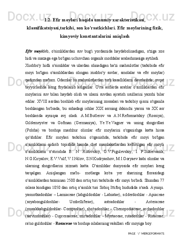 1.2. Efir moylari haqida umumiy xarakteristikasi,
klassifikatsiyasi,tarkibi, son ko’rsatkichlari. Efir moylarining fizik,
kimyoviy konstantalarini aniqlash
Eftr   moyi deb,   o'simliklardan   suv   bug'i   yordamida   haydabolinadigan,   o'ziga   xos
hidi va mazaga ega bo'lgan uchuvchan organik moddalar aralashmasiga aytiladi.
Xushbo'y   hidli   o'simliklar   va   ulardan   olinadigan   ba'zi   mahsulotlar   (tarkibida   efir
moyi   bo'lgan   o'simliklardan   olingan   xushbo'y   suvlar,   smolalar   va   efrr   moylar)
qadimdan ma'lum. Odamlar bu mahsulotlardan turli kasalliklami davolashda, ovqat
tayyorlashda   keng   foydalanib   kelganlar.   O'rta   asrlarda   arablar   o'simliklardan   efir
moylarini   suv   bilan   haydab   olish   va   ulami   suvdan   ajratish   usullarini   yaxshi   bilar
edilar. XVIII asrdan boshlab efir moylarining xossalari va tarkibiy qismi o'rganila
boshlangan   bo'lsada,   bu   sohadagi   ishlar   XIX   asrning   ikkinchi   yarmi   va   XX   asr
boshlarida   ayniqsa   avj   oladi.   A.M.Butlerov   va   A.N.Reformatskiy   (Rossiya),
Gildemeyster   va   Gofman   (Germaniya),   Ye.Ye.Vagner   va   uning   shogirdlari
(Polsha)   va   boshqa   mashhur   olimlar   efir   moylarini   o'rganishga   katta   hissa
qo'shdilar.   Efir   moylari   tarkibini   o'rganishda,   tarkibida   efir   moyi   bo'lgan
o'simliklami   qidirib   topishda   hamda   chet   mamlakatlardan   keltirilgan   efir   moyli
o'simliklarni   o'stirishda   B.   N   .Rutovskiy,   G.V.Pigulevskiy,   I.   P.Sukervanik,
N.G.Kiryalov, E.V.Vulf, V.I.Nilov, S.N.Kudryashov, M.I.Goryaev kabi olimlar va
ularning   shogirdlarini   xizmati   katta.   O'simliklar   dunyosida   efir   moylari   keng
tarqalgan.   Aniqlangan   ma'lu-   motlarga   ko'ra   yer   sharining   florasidagi
o'simliklardan taxminan 2500 dan ortiq turi tarkibida efir moyi bo'ladi. Shundan 77
oilasa kindigan 1050 dan ortiq o'simlik turi Sobiq Ittifoq hududida o'sadi. Ayniqu.
yasnotkadoshlar – Lamiaceae (labguldoshlar - Labiatae), sclderdoshlar - Apiaceae
(soyabonguldoshlar-   Umbelliferae),   astradoshlar   -   Asteraceae
(murakkabguldoshlar- Composltae), sho'radoshlar – Chenopodiaceae, archadoshlar
(sarvindoshlar) - Cupressaceae,  mirtadoshlar - Myrtaeeae, rutadoshlar  - Rutaceae,
ra'no guldoshlar -  Rosaceae  va boshqa oilalarning vakillari efir moyiga boy.
PAGE   \* MERGEFORMAT1 