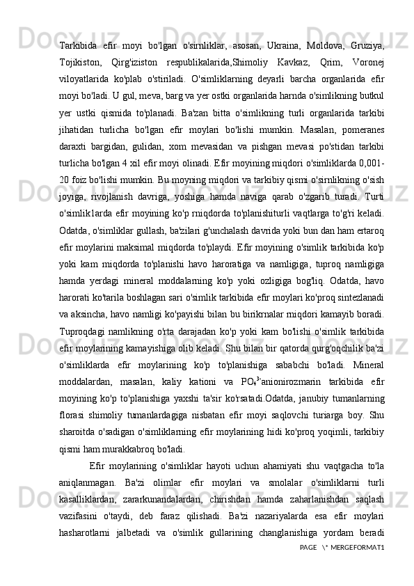 Tarkibida   efir   moyi   bo'lgan   o'sirnliklar,   asosan,   Ukraina,   Moldova,   Gruziya,
Tojikiston,   Qirg'iziston   respublikalarida,Shimoliy   Kavkaz,   Qrim,   Voronej
viloyatlarida   ko'plab   o'stiriladi.   O'simliklarning   deyarli   barcha   organlarida   efir
moyi bo'ladi. U gul, meva, barg va yer ostki organlarida harnda o'simlikning butkul
yer   ustki   qismida   to'planadi.   Ba'zan   bitta   o'simlikning   turli   organlarida   tarkibi
jihatidan   turlicha   bo'lgan   efir   moylari   bo'lishi   mumkin.   Masalan,   pomeranes
daraxti   bargidan,   gulidan,   xom   mevasidan   va   pishgan   mevasi   po'stidan   tarkibi
turlicha bo'lgan 4 xil efir moyi olinadi. Efir moyining miqdori o'simliklarda 0,001-
20 foiz bo'lishi mumkin. Bu moyning miqdori va tarkibiy qismi o'sirnlikning o'sish
joyiga,   rivojlanish   davriga,   yoshiga   hamda   naviga   qarab   o'zgarib   turadi.   Turti
o'simlik1arda efir  moyining ko'p rniqdorda to'planishiturli vaqtlarga to'g'ri  keladi.
Odatda, o'simliklar gullash, ba'zilari g'unchalash davrida yoki bun dan ham ertaroq
efir moylarini maksimal miqdorda to'playdi. Efir moyining o'simlik tarkibida ko'p
yoki   kam   miqdorda   to'planishi   havo   haroratiga   va   namligiga,   tuproq   namligiga
hamda   yerdagi   mineral   moddalarning   ko'p   yoki   ozligiga   bog'liq.   Odatda,   havo
harorati ko'tarila boshlagan sari o'simlik tarkibida efir moylari ko'proq sintezlanadi
va aksincha, havo namligi ko'payishi bilan bu birikrnalar rniqdori kamayib boradi.
Tuproqdagi   namlikning   o'rta   darajadan   ko'p   yoki   kam   bo'lishi   o'simlik   tarkibida
efir moylarining kamayishiga olib keladi. Shu bilan bir qatorda qurg'oqchilik ba'zi
o'simliklarda   efir   moylarining   ko'p   to'planishiga   sababchi   bo'ladi.   Mineral
moddalardan,   masalan,   kaliy   kationi   va   PO
4 3-
anionirozmarin   tarkibida   efir
moyining   ko'p   to'planishiga   yaxshi   ta'sir   ko'rsatadi.Odatda,   janubiy   tumanlarning
florasi   shimoliy   tumanlardagiga   nisbatan   efir   moyi   saqlovchi   turiarga   boy.   Shu
sharoitda o'sadigan o'simliklarning efir moylarining hidi ko'proq yoqimli, tarkibiy
qismi ham murakkabroq bo'ladi.
              Efir   moylarining   o'simliklar   hayoti   uchun   ahamiyati   shu   vaqtgacha   to'la
aniqlanmagan.   Ba'zi   olimlar   efir   moylari   va   smolalar   o'simliklarni   turli
kasalliklardan,   zararkunandalardan,   chirishdan   hamda   zaharlanishdan   saqlash
vazifasini   o'taydi,   deb   faraz   qilishadi.   Ba'zi   nazariyalarda   esa   efir   moylari
hasharotlarni   jalbetadi   va   o'simlik   gullarining   changlanishiga   yordam   beradi
PAGE   \* MERGEFORMAT1 