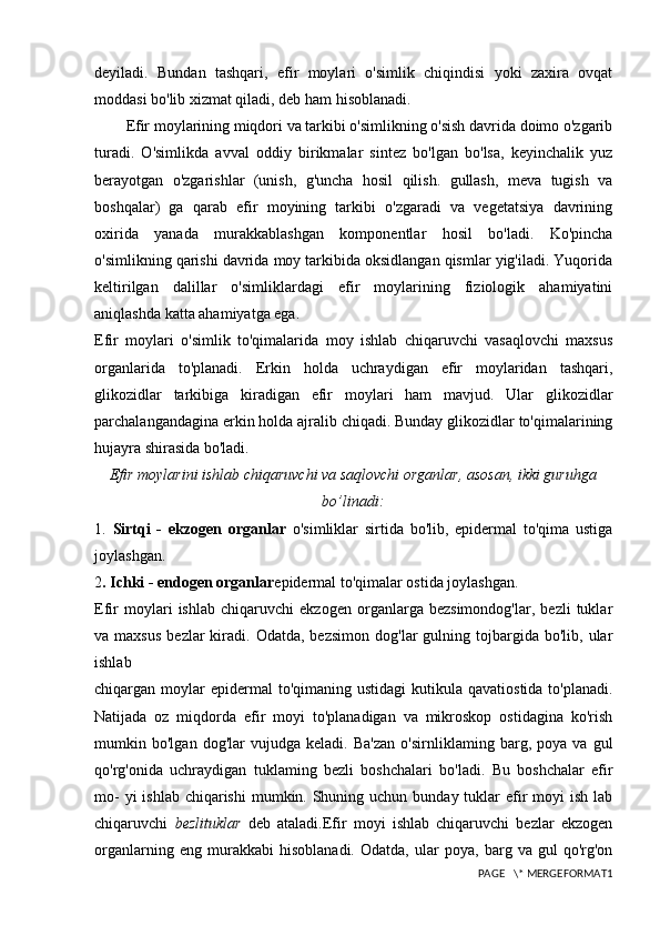 deyiladi.   Bundan   tashqari,   efir   moylari   o'simlik   chiqindisi   yoki   zaxira   ovqat
moddasi bo'lib xizmat qiladi, deb ham hisoblanadi. 
Efir moylarining miqdori va tarkibi o'simlikning o'sish davrida doimo o'zgarib
turadi.   O'simlikda   avval   oddiy   birikmalar   sintez   bo'lgan   bo'lsa,   keyinchalik   yuz
berayotgan   o'zgarishlar   (unish,   g'uncha   hosil   qilish.   gullash,   meva   tugish   va
boshqalar)   ga   qarab   efir   moyining   tarkibi   o'zgaradi   va   vegetatsiya   davrining
oxirida   yanada   murakkablashgan   komponentlar   hosil   bo'ladi.   Ko'pincha
o'simlikning qarishi davrida moy tarkibida oksidlangan qismlar yig'iladi. Yuqorida
keltirilgan   dalillar   o'simliklardagi   efir   moylarining   fiziologik   ahamiyatini
aniqlashda katta ahamiyatga ega.
Efir   moylari   o'simlik   to'qimalarida   moy   ishlab   chiqaruvchi   vasaqlovchi   maxsus
organlarida   to'planadi.   Erkin   holda   uchraydigan   efir   moylaridan   tashqari,
glikozidlar   tarkibiga   kiradigan   efir   moylari   ham   mavjud.   Ular   glikozidlar
parchalangandagina erkin holda ajralib chiqadi. Bunday glikozidlar to'qimalarining
hujayra shirasida bo'ladi.
Efir moylarini ishlab chiqaruvchi va saqlovchi organlar, asosan, ikki guruhga
bo’linadi:
1.   Sirtqi   -   ekzogen   organlar   o'simliklar   sirtida   bo'lib,   epidermal   to'qima   ustiga
joylashgan.
2 . Ichki - endogen organlar epidermal to'qimalar ostida joylashgan.
Efir   moylari   ishlab   chiqaruvchi   ekzogen   organlarga   bezsimondog'lar,   bezli   tuklar
va  maxsus  bezlar  kiradi.  Odatda,  bezsimon   dog'lar   gulning  tojbargida  bo'lib,  ular
ishlab
chiqargan moylar  epidermal   to'qimaning ustidagi  kutikula  qavatiostida  to'planadi.
Natijada   oz   miqdorda   efir   moyi   to'planadigan   va   mikroskop   ostidagina   ko'rish
mumkin   bo'lgan   dog'lar   vujudga   keladi.   Ba'zan   o'sirnliklaming   barg,   poya   va   gul
qo'rg'onida   uchraydigan   tuklaming   bezli   boshchalari   bo'ladi.   Bu   boshchalar   efir
mo-  yi  ishlab  chiqarishi  mumkin. Shuning uchun  bunday tuklar  efir  moyi  ish  lab
chiqaruvchi   bezlituklar   deb   ataladi.Efir   moyi   ishlab   chiqaruvchi   bezlar   ekzogen
organlarning   eng   murakkabi   hisoblanadi.   Odatda,   ular   poya,   barg   va   gul   qo'rg'on
PAGE   \* MERGEFORMAT1 