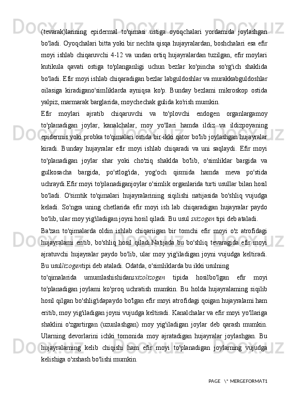 (tevarak)larining   epidermal   to'qimasi   ustiga   oyoqchalari   yordamida   joylashgan
bo'ladi. Oyoqchalari bitta yoki bir nechta qisqa hujayralardan, boshchalari esa efir
moyi   ishlab   chiqaruvchi   4-12   va   undan   ortiq   hujayralardan   tuzilgan,   efir   moylari
kutikula   qavati   ostiga   to'planganligi   uchun   bezlar   ko'pincha   so'rg'ich   shaklida
bo'ladi. Efir moyi ishlab chiqaradigan bezlar labguldoshlar va murakkabguldoshlar
oilasiga   kiradigano'simIiklarda   ayniqsa   ko'p.   Bunday   bezlami   mikroskop   ostida
yalpiz, marmarak barglarida, moychechak gulida ko'rish mumkin.
Efir   moylari   ajratib   chiqaruvchi   va   to'plovchi   endogen   organlargamoy
to'planadigan   joylar,   kanalchalar,   moy   yo'llari   hamda   ildiz   va   ildizpoyaning
epidermis yoki probka to'qimalari ostida bir-ikki qator bo'lib joylashgan hujayralar
kiradi.   Bunday   hujayralar   efir   moyi   ishlab   chiqaradi   va   uni   saqlaydi.   Efir   moyi
to'planadigan   joylar   shar   yoki   cho'ziq   shaklda   bo'lib,   o'simliklar   bargida   va
gulkosacha   bargida,   po'stlog'ida,   yog'och   qismida   hamda   meva   po'stida
uchraydi.Efir moyi to'planadiganjoylar o'simlik organlarida turti usullar bilan hosil
bo'ladi.   O'simtik   to'qimalari   hujayralarining   siqilishi   natijasida   bo'shliq   vujudga
keladi.   So'ngra   uning   chetlarida   efir   moyi   ish   lab   chiqaradigan   hujayralar   paydo
bo'lib, ular moy yig'iladigan joyni hosil qiladi. Bu usul  sxizogen  tipi deb ataladi.
Ba'zan   to'qimalarda   oldin   ishlab   chiqariigan   bir   tomchi   efir   moyi   o'z   atrofidagi
hujayralami   eritib,   bo'shliq   hosil   qiladi.Natijada   bu   bo'shliq   tevaragida   efir   moyi
ajratuvchi   hujayralar   paydo   bo'lib,   ular   moy   yig'iladigan   joyni   vujudga   keltiradi.
Bu usul lizogen tipi deb ataladi. Odatda, o'simliklarda bu ikki usulning
to'qimalarida   umumlashishidan sxizolizogen   tipida   hosilbo'lgan   efir   moyi
to'planadigan   joylami   ko'proq   uchratish   mumkin.   Bu   holda   hujayralaming   siqilib
hosil qilgan bo'shlig'idapaydo bo'lgan efir moyi atrofidagi qoigan hujayralami ham
eritib, moy yig'iladigan joyni vujudga keltiradi. Kanalchalar va efir moyi yo'llariga
shaklini   o'zgartirgan   (uzunlashgan)   moy   yig'iladigan   joylar   deb   qarash   mumkin.
Ularning   devorlarini   ichki   tomonida   moy   ajratadigan   hujayralar   joylashgan.   Bu
hujayralarning   kelib   chiqishi   ham   efir   moyi   to'planadigan   joylarning   vujudga
kelishiga o'xshash bo'lishi mumkin.
PAGE   \* MERGEFORMAT1 