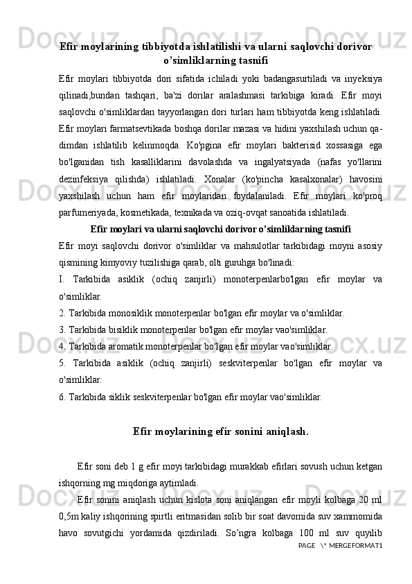 Efir moylarining tibbiyotda ishlatilishi va ularni saqlovchi dorivor
o’simliklarning tasnifi
Efir   moylari   tibbiyotda   dori   sifatida   ichiladi   yoki   badangasurtiladi   va   inyeksiya
qilinadi,bundan   tashqari,   ba'zi   dorilar   aralashmasi   tarkibiga   kiradi.   Efir   moyi
saqlovchi o'simliklardan tayyorlangan dori turlari ham tibbiyotda keng ishlatiladi.
Efir moylari farmatsevtikada boshqa dorilar mazasi va hidini yaxshilash uchun qa-
dimdan   ishlatilib   kelinmoqda.   Ko'pgina   efir   moylari   bakterisid   xossasiga   ega
bo'lganidan   tish   kasalliklarini   davolashda   va   ingalyatsiyada   (nafas   yo'llarini
dezinfeksiya   qilishda)   ishlatiladi.   Xonalar   (ko'pincha   kasalxonalar)   havosini
yaxshilash   uchun   ham   efir   moylaridan   foydalaniladi.   Efir   moylari   ko'proq
parfumeriyada, kosmetikada, texnikada va oziq-ovqat sanoatida ishlatiladi.
Efir moylari va ularni saqlovchi dorivor o’simliklarning tasnifi
Efir   moyi   saqlovchi   dorivor   o'simliklar   va   mahsulotlar   tarkibidagi   moyni   asosiy
qismining kimyoviy tuzilishiga qarab, olti guruhga bo'linadi:
I.   Tarkibida   asiklik   (ochiq   zanjirli)   monoterpenlarbo'lgan   efir   moylar   va
o'simliklar.
2. Tarkibida monosiklik monoterpenlar bo'lgan efir moylar va o'simliklar.
3. Tarkibida bisiklik monoterpenlar bo'lgan efir moylar vao'simliklar.
4. Tarkibida aromatik monoterpenlar bo'lgan efir moylar vao'simliklar.
5.   Tarkibida   asiklik   (ochiq   zanjirli)   seskviterpenlar   bo'lgan   efir   moylar   va
o'simliklar.
6. Tarkibida siklik seskviterpenlar bo'lgan efir moylar vao'simliklar.
Efir moylarining efir sonini aniqlash.
Efir soni deb 1 g efir moyi tarkibidagi murakkab efirlari sovush uchun ketgan
ishqorning mg miqdoriga aytimladi. 
Efir   sonini   aniqlash   uchun   kislota   soni   aniqlangan   efir   moyli   kolbaga   20   ml
0,5m kaliy ishqorining spirtli eritmasidan solib bir soat davomida suv xammomida
havo   sovutgichi   yordamida   qizdiriladi.   So’ngra   kolbaga   100   ml   suv   quyilib
PAGE   \* MERGEFORMAT1 