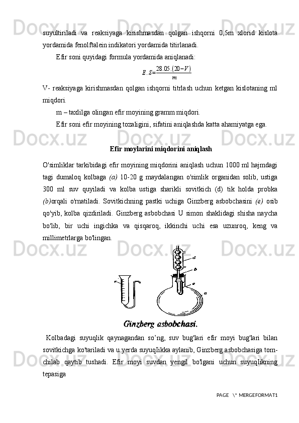 suyultiriladi   va   reaksiyaga   kirishmasdan   qolgan   ishqorni   0,5m   xlorid   kislota
yordamida fenolftalein indikatori yordamida titirlanadi. 
Efir soni quyidagi formula yordamida aniqlanadi:E.S=28	.05	.(20	−V)	
m
V-   reaksiyaga   kirishmasdan   qolgan   ishqorni   titrlash   uchun   ketgan   kislotaning   ml
miqdori.
m – taxlilga olingan efir moyining gramm miqdori.
Efir soni efir moyining tozaligini, sifatini aniqlashda katta ahamiyatga ega.
 Efir moylarini miqdorini aniqlash
O'simliklar tarkibidagi efir moyining miqdorini aniqlash uchun 1000 ml hajmdagi
tagi   dumaloq   kolbaga   (a)   10-20   g   maydalangan   o'simlik   organidan   solib,   ustiga
300   ml   suv   quyiladi   va   kolba   ustiga   sharikli   sovitkich   (d)   tik   holda   probka
(b) orqali   o'rnatiladi.   Sovitkichning   pastki   uchiga   Ginzberg   asbobchasini   (e)   osib
qo'yib,   kolba   qizdiriladi.   Ginzberg   asbobchasi   U   simon   shaklidagi   shisha   naycha
bo'lib,   bir   uchi   ingichka   va   qisqaroq,   ikkinchi   uchi   esa   uzunroq,   keng   va
millimetrlarga bo'lingan.
  Kolbadagi   suyuqlik   qaynagandan   so’ng,   suv   bug'lari   efir   moyi   bug'lari   bilan
sovitkichga ko'tariladi va u yerda suyuqIikka aylanib, Ginzberg asbobchasiga tom-
chilab   qaytib   tushadi.   Efir   moyi   suvdan   yengil   bo'lgani   uchun   suyuqIikning
tepasiga
PAGE   \* MERGEFORMAT1 