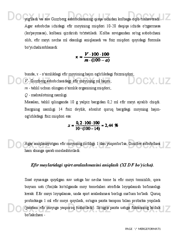 yig'iladi va suv Ginzberg asbobchasining qisqa uchidan kolbaga oqib tushaveradi.
Agar   asbobcha   ichidagi   efir   moyining   miqdori   10-20   daqiqa   ichida   o'zgarmasa
(ko'paymasa),   kolbani   qizdirish   to'xtatiladi.   Kolba   sovigandan   so'ng   asbobchani
olib,   efir   moyi   necha   ml   ekanligi   aniqlanadi   va   foiz   miqdori   quyidagi   formula
bo'yichahisoblanadi:
bunda,  x  - o'simliklagi efir moyining hajm og'irlikdagi foizmiqdori;
V  - Ginzberg asbobchasidagi efir moyining ml hajmi;
m  - tahlil uchun olingan o'simlik organining miqdori;
Q  - mahsulotning namligi.
Masalan,   tahlil   qilinganda   10   g   yalpiz   bargidan   0,2   ml   efir   moyi   ajralib   chiqdi.
Bargning   namligi   14   foiz   deylik,   absolut   quruq   bargdagi   moyning   hajm-
og'irlikdagi foiz miqdori esa:
Agar aniqlanayotgan efir moyining zichligi 1 dan yuqoribo'lsa, Ginzber asbobchasi
ham shunga qarab moslashtiriladi.
Efir moylaridagi spirt aralashmasini aniqlash (XI DF bo'yicha).
Soat   oynasiga   quyilgan   suv   ustiga   bir   necha   tome   hi   efir   moyi   tomizilib,   qora
buyum   usti   (fon)da   ko'rilganda   moy   tomehilari   atrofida   loyqalanish   bo'lmasligi
kerak. Efir moyi loyqalansa, unda spirt aralashmasi borligi ma'lum bo'ladi. Quruq
probirkaga 1 ml  efir  moyi  quyiladi, so'ngra  paxta tampon bilan probirka yopiladi
(paxtani  efir   moyiga yaqinroq tushiriladi). So'ngra  paxta ustiga  fuksinning  kichik
bo'lakchasi -
PAGE   \* MERGEFORMAT1 