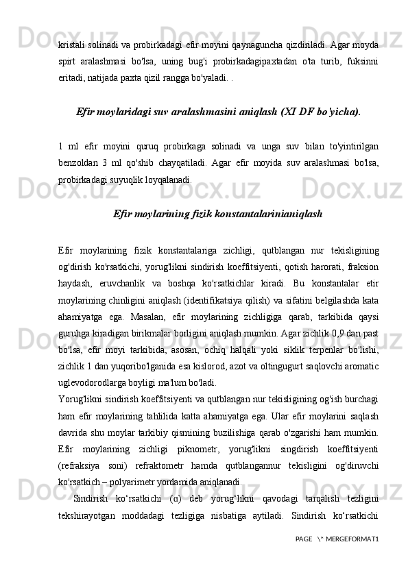 kristali solinadi va probirkadagi efir moyini qaynaguneha qizdiriladi. Agar moyda
spirt   aralashmasi   bo'lsa,   uning   bug'i   probirkadagipaxtadan   o'ta   turib,   fuksinni
eritadi, natijada paxta qizil rangga bo'yaladi. .
Efir moylaridagi suv aralashmasini aniqlash (XI DF bo'yicha). 
1   ml   efir   moyini   quruq   probirkaga   solinadi   va   unga   suv   bilan   to'yintirilgan
benzoldan   3   ml   qo'shib   chayqatiladi.   Agar   efir   moyida   suv   aralashmasi   bo'lsa,
probirkadagi suyuqlik loyqalanadi.
Efir moylarining fizik konstantalarinianiqlash
Efir   moylarining   fizik   konstantalariga   zichligi,   qutblangan   nur   tekisligining
og'dirish   ko'rsatkichi,   yorug'likni   sindirish   koeffitsiyenti,   qotish   harorati,   fraksion
haydash,   eruvchanlik   va   boshqa   ko'rsatkichlar   kiradi.   Bu   konstantalar   etir
moylarining chinligini  aniqlash  (identifikatsiya qilish)  va sifatini  belgilashda  kata
ahamiyatga   ega.   Masalan,   efir   moylarining   zichligiga   qarab,   tarkibida   qaysi
guruhga kiradigan birikmalar borligini aniqlash mumkin. Agar zichlik 0,9 dan past
bo'lsa,   efir   moyi   tarkibida,   asosan,   ochiq   halqali   yoki   siklik   terpenlar   bo'lishi,
zichlik 1 dan yuqoribo'lganida esa kislorod, azot va oltingugurt saqlovchi aromatic
uglevodorodlarga boyligi ma'lum bo'ladi. 
Yorug'likni sindirish koeffitsiyenti va qutblangan nur tekisligining og'ish burchagi
ham   efir   moylarining   tahlilida   katta   ahamiyatga   ega.   Ular   efir   moylarini   saqlash
davrida   shu   moylar   tarkibiy   qismining   buzilishiga   qarab   o'zgarishi   ham   mumkin.
Efir   moylarining   zichligi   piknometr,   yorug'likni   singdirish   koeffitsiyenti
(refraksiya   soni)   refraktometr   hamda   qutblangannur   tekisligini   og'diruvchi
ko'rsatkich – polyarimetr yordamida aniqlanadi.
Sindirish   ko‘rsatkichi   ( )   deb   yorug‘likni   qavodagi   tarqalish   tezliginiɑ
tekshirayotgan   moddadagi   tezligiga   nisbatiga   aytiladi.   Sindirish   ko‘rsatkichi
PAGE   \* MERGEFORMAT1 