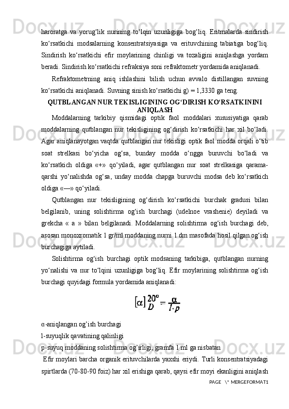 haroratga   va   yorug‘lik   nurining   to‘lqin   uzunligiga   bog‘liq.   Eritmalarda   sindirish
ko‘rsatkichi   modsalarning   konsentratsiyasiga   va   erituvchining   tabiatiga   bog‘liq.
Sindirish   ko‘rsatkichi   efir   moylarining   chinligi   va   tozaligini   aniqlashga   yordam
beradi. Sindirish ko‘rsatkichi refraksiya soni refraktometr yordamida aniqlanadi.
Refraktometrning   aniq   ishlashini   bilish   uchun   avvalo   distillangan   suvning
ko‘rsatkichi aniqlanadi. Suvning sinish ko‘rsatkichi g) = 1,3330 ga teng.
QUTBLANGAN NUR TEKISLIGINING OG‘DIRISH KO‘RSATKININI
ANIQLASH
Moddalarning   tarkibiy   qismidagi   optik   faol   moddalari   xususiyatiga   qarab
moddalarning   qutblangan   nur   tekisligining   og‘dirish   ko‘rsatkichi   har   xil   bo‘ladi.
Agar aniqlanayotgan vaqtda qutblangan nur tekisligi optik faol modda orqali o‘tib
soat   strelkasi   bo‘yicha   og‘sa,   bunday   modda   o‘ngga   buruvchi   bo‘ladi   va
ko‘rsatkich   oldiga   «+»   qo‘yiladi,   agar   qutblangan   nur   soat   strelkasiga   qarama-
qarshi   yo‘nalishda   og‘sa,   unday   modda   chapga   buruvchi   modsa   deb   ko‘rsatkich
oldiga «—» qo‘yiladi.
Qutblangan   nur   tekisligining   og‘dirish   ko‘rsatkichi   burchak   gradusi   bilan
belgilanib,   uning   solishtirma   og‘ish   burchagi   (udelnoe   vrashenie)   deyiladi   va
grekcha   «   a   »   bilan   belgilanadi.   Moddalarning   solishtirma   og‘ish   burchagi   deb,
asosan monoxromatik 1 gr/ml moddaning nurni 1 dm masofada hosil qilgan og‘ish
burchagiga aytiladi.
Solishtirma   og‘ish   burchagi   optik   modsaning   tarkibiga,   qutblangan   nurning
yo‘nalishi   va   nur   to‘lqini   uzunligiga   bog‘liq.   Efir   moylarining   solishtirma   og‘ish
burchagi quyidagi formula yordamida aniqlanadi:
-aniqlangan og’ish burchagiɑ
l-suyuqlik qavatining qalinligi
p-suyuq moddaning solishtirma og’irligi, gramfa 1 ml ga nisbatan
  Efir moylari barcha organik erituvchilarda yaxshi eriydi. Turli konsentratsiyadagi
spirtlarda (70-80-90 foiz) har xil erishiga qarab, qaysi efir moyi ekanligini aniqlash
PAGE   \* MERGEFORMAT1 