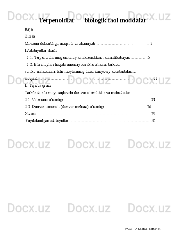 Terpenoidlar — biologik faol moddalar
Reja
Kirish
Mavzuni dolzarbligi, maqsadi va ahamiyati…………………………………..3
I.Adabiyotlar sharhi
  1.1. Terpenoidlarning umumiy xarakteristikasi, klassifikatsiyasi………….5
  1.2. Efir moylari haqida umumiy xarakteristikasi, tarkibi,  
son ko’rsatkichlari. Efir moylarining fizik, kimyoviy konstantalarini 
aniqlash………………………………………………………………………….11
II. Tajriba qismi
Tarkibida efir moyi saqlovchi dorivor o’simliklar va mahsulotlar
2.1. Valeriana o’simligi………………………………………………………..23 
2.2. Dorivor limono’t (dorivor melissa) o’simligi ………………………….26
Xulosa………………………………………………………………………….29
 Foydalanilgan adabiyotlar……………………………………………………..31
PAGE   \* MERGEFORMAT1 