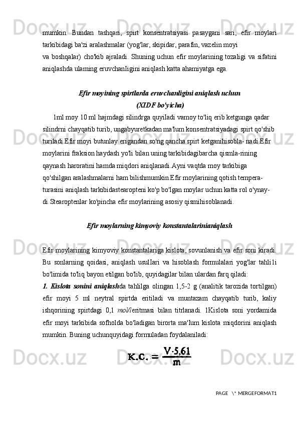 mumkin.   Bundan   tashqari,   spirt   konsentratsiyasi   pasaygani   sari,   efir   moylari
tarkibidagi ba'zi aralashmalar (yog'lar, skipidar, parafin, vazelin moyi
va boshqalar) cho'kib ajraladi. Shuning uchun efir moylarining tozaligi va sifatini
aniqlashda ulaming eruvchanIigini aniqlash katta ahamiyatga ega.
Efir moyining spirtlarda eruvchanligini aniqlash uchun
 (XIDF bo'yicha)
      1ml moy 10 ml hajmdagi silindrga quyiIadi vamoy to'liq erib ketgunga qadar 
silindrni chayqatib turib, ungabyuretkadan ma'lum konsentratsiyadagi spirt qo'shib 
turiladi.Efir moyi butunlay erigandan so'ng qancha spirt ketganihisobla- nadi.Efir 
moylarini fraksion haydash yo'li bilan uning tarkibidagibarcha qismla-rining 
qaynash haroratini hamda miqdori aniqlanadi.Ayni vaqtda moy tarkibiga 
qo'shilgan aralashmalarni ham bilishmumkin.Efir moylarining qotish tempera-
turasini aniqlash tarkibidastearopteni ko'p bo'lgan moylar uchun katta rol o'ynay-
di.Stearoptenlar ko'pincha efir moylarining asosiy qismihisoblanadi.
Efir moylarning kimyoviy konstantalarinianiqlash
Efir moylarining kimyoviy konstantalariga kislota, sovunlanish va efir soni kiradi.
Bu   sonlarning   qoidasi,   aniqlash   usulIari   va   hisoblash   formulalari   yog'lar   tahli1i
bo'limida to'liq bayon etilgan bo'lib, quyidagilar bilan ulardan farq qiladi:
1.   Kislota   sonini   aniqlash da   tahlilga   olingan   1,5-2   g   (analitik   tarozida   tortilgan)
efir   moyi   5   ml   neytral   spirtda   eritiladi   va   muntazam   chayqatib   turib,   kaliy
ishqorining   spirtdagi   0,1   mol/l eritmasi   bilan   titrlanadi.   1Kislota   soni   yordamida
efir  moyi   tarkibida   sofholda  bo'ladigan  birorta  ma'Ium  kislota   miqdorini   aniqlash
mumkin. Buning uchunquyidagi formuladan foydalaniladi:
PAGE   \* MERGEFORMAT1 