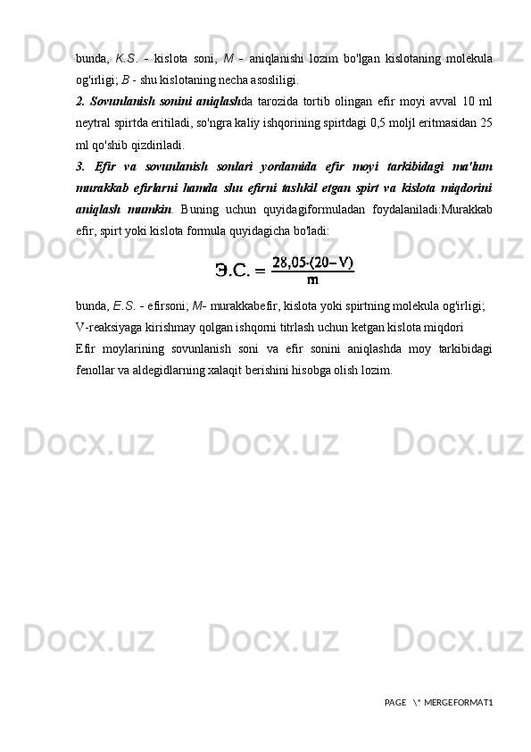 bunda,   K.S.   -   kislota   soni,   M   -   aniqlanishi   lozim   bo'lgan   kislotaning   molekula
og'irligi;  B  - shu kislotaning necha asosliligi.
2.   Sovunlanish   sonini   aniqlash da   tarozida   tortib   olingan   efir   moyi   avval   10   ml
neytral spirtda eritiladi, so'ngra kaliy ishqorining spirtdagi 0,5 moljl eritmasidan 25
ml qo'shib qizdiriladi.
3.   Efir   va   sovunlanish   sonlari   yordamida   efir   moyi   tarkibidagi   ma'lum
murakkab   efirlarni   hamda   shu   efirni   tashkil   etgan   spirt   va   kislota   miqdorini
aniqlash   mumkin .   Buning   uchun   quyidagiformuladan   foydalaniladi:Murakkab
efir, spirt yoki kislota   formula quyidagicha bo'ladi:
bunda,  E.S.  -  efirsoni;  M -  murakkabefir, kislota yoki spirtning molekula og'irligi; 
V-reaksiyaga kirishmay qolgan ishqorni titrlash uchun ketgan kislota miqdori
Efir   moylarining   sovunlanish   soni   va   efir   sonini   aniqlashda   moy   tarkibidagi
fenollar va aldegidlarning xalaqit berishini hisobga olish lozim.
PAGE   \* MERGEFORMAT1 