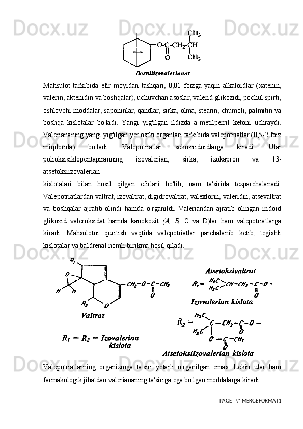 Mahsulot   tarkibida   efir   moyidan   tashqari,   0,01   foizga   yaqin   alkaloidlar   (xatenin,
valerin, aktenidin va boshqalar), uchuvchan asoslar, valerid glikozidi, pochul spirti,
oshlovchi moddalar, saponinlar, qandlar, sirka, olma, stearin, chumoli, palmitin va
boshqa   kislotalar   bo'ladi.   Yangi   yig'ilgan   ildizda   a-metilperril   ketoni   uchraydi.
Valeriananing yangi yig'ilgan yer ostki organlari tarkibida valepotriatlar (0,5-2 foiz
miqdorida)   bo'ladi.   Valepotriatlar   seko-iridoidlarga   kiradi.   Ular
polioksisiklopentapiranning   izovalerian,   sirka,   izokapron   va   13-
atsetoksiizovalerian
kislotalari   bilan   hosil   qilgan   efirlari   bo'lib,   nam   ta'sirida   tezparchalanadi.
Valepotriatlardan valtrat, izovaltrat, digidrovaltrat, valexlorin, valeridin, atsevaltrat
va   boshqalar   ajratib   olindi   hamda   o'rganildi.   Valeriandan   ajratib   olingan   iridoid
glikozid   valeroksidat   hamda   kanokozit   (A,   B,   C   va   D)lar   ham   valepotriatlarga
kiradi.   Mahsulotni   quritish   vaqtida   valepotriatlar   parchalanib   ketib,   tegishli
kislotalar va baldrenal nomli birikma hosil qiladi.
Valepotriatlarning   organizmga   ta'siri   yetarli   o'rganilgan   emas.   Lekin   ular   ham
farmakologik jihatdan valeriananing ta'siriga ega bo'lgan moddalarga kiradi.
PAGE   \* MERGEFORMAT1 