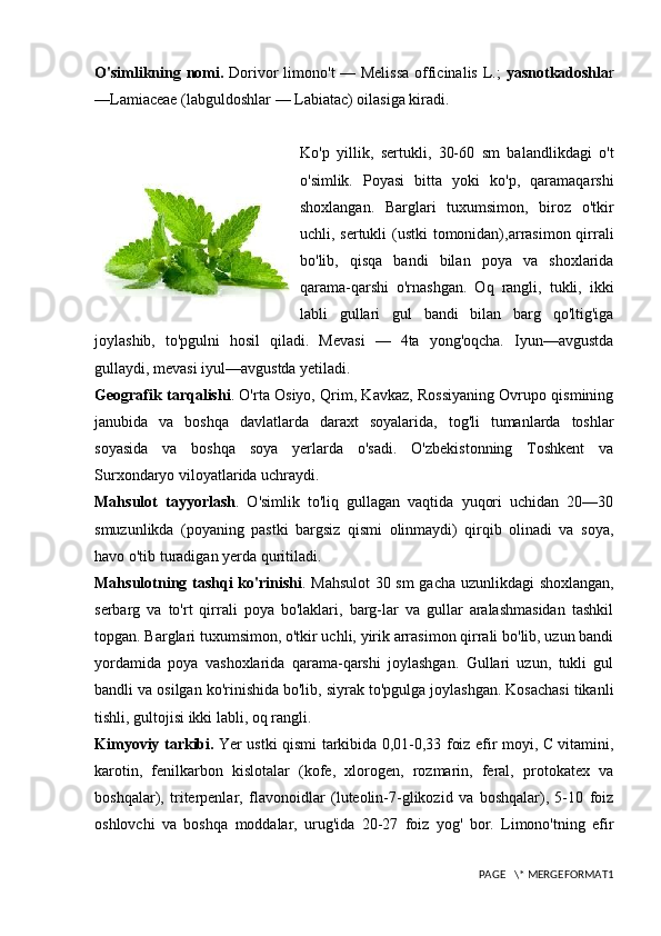 O'simlikning nomi.   Dorivor limono't — Melissa officinalis L.;   yasnotkadoshla r
—Lamiaceae (labguldoshlar — Labiatac) oilasiga kiradi.
Ko'p   yillik,   sertukli,   30-60   sm   balandlikdagi   o't
o'simlik.   Poyasi   bitta   yoki   ko'p,   qaramaqarshi
shoxlangan.   Barglari   tuxumsimon,   biroz   o'tkir
uchli, sertukli (ustki  tomonidan),arrasimon qirrali
bo'lib,   qisqa   bandi   bilan   poya   va   shoxlarida
qarama-qarshi   o'rnashgan.   Oq   rangli,   tukli,   ikki
labli   gullari   gul   bandi   bilan   barg   qo'ltig'iga
joylashib,   to'pgulni   hosil   qiladi.   Mevasi   —   4ta   yong'oqcha.   Iyun—avgustda
gullaydi, mevasi iyul—avgustda yetiladi.
Geografik tarqalishi . O'rta Osiyo, Qrim, Kavkaz, Rossiyaning Ovrupo qismining
janubida   va   boshqa   davlatlarda   daraxt   soyalarida,   tog'li   tumanlarda   toshlar
soyasida   va   boshqa   soya   yerlarda   o'sadi.   O'zbekistonning   Toshkent   va
Surxondaryo viloyatlarida uchraydi.
Mahsulot   tayyorlash .   O'simlik   to'liq   gullagan   vaqtida   yuqori   uchidan   20—30
smuzunlikda   (poyaning   pastki   bargsiz   qismi   olinmaydi)   qirqib   olinadi   va   soya,
havo o'tib turadigan yerda quritiladi.
Mahsulotning tashqi ko'rinishi . Mahsulot  30 sm gacha uzunlikdagi shoxlangan,
serbarg   va   to'rt   qirrali   poya   bo'laklari,   barg-lar   va   gullar   aralashmasidan   tashkil
topgan. Barglari tuxumsimon, o'tkir uchli, yirik arrasimon qirrali bo'lib, uzun bandi
yordamida   poya   vashoxlarida   qarama-qarshi   joylashgan.   Gullari   uzun,   tukli   gul
bandli va osilgan ko'rinishida bo'lib, siyrak to'pgulga joylashgan. Kosachasi tikanli
tishli, gultojisi ikki labli, oq rangli.
Kimyoviy tarkibi.   Yer ustki qismi tarkibida 0,01-0,33 foiz efir moyi, C vitamini,
karotin,   fenilkarbon   kislotalar   (kofe,   xlorogen,   rozmarin,   feral,   protokatex   va
boshqalar),   triterpenlar,   flavonoidlar   (luteolin-7-glikozid   va   boshqalar),   5-10   foiz
oshlovchi   va   boshqa   moddalar,   urug'ida   20-27   foiz   yog'   bor.   Limono'tning   efir
PAGE   \* MERGEFORMAT1 